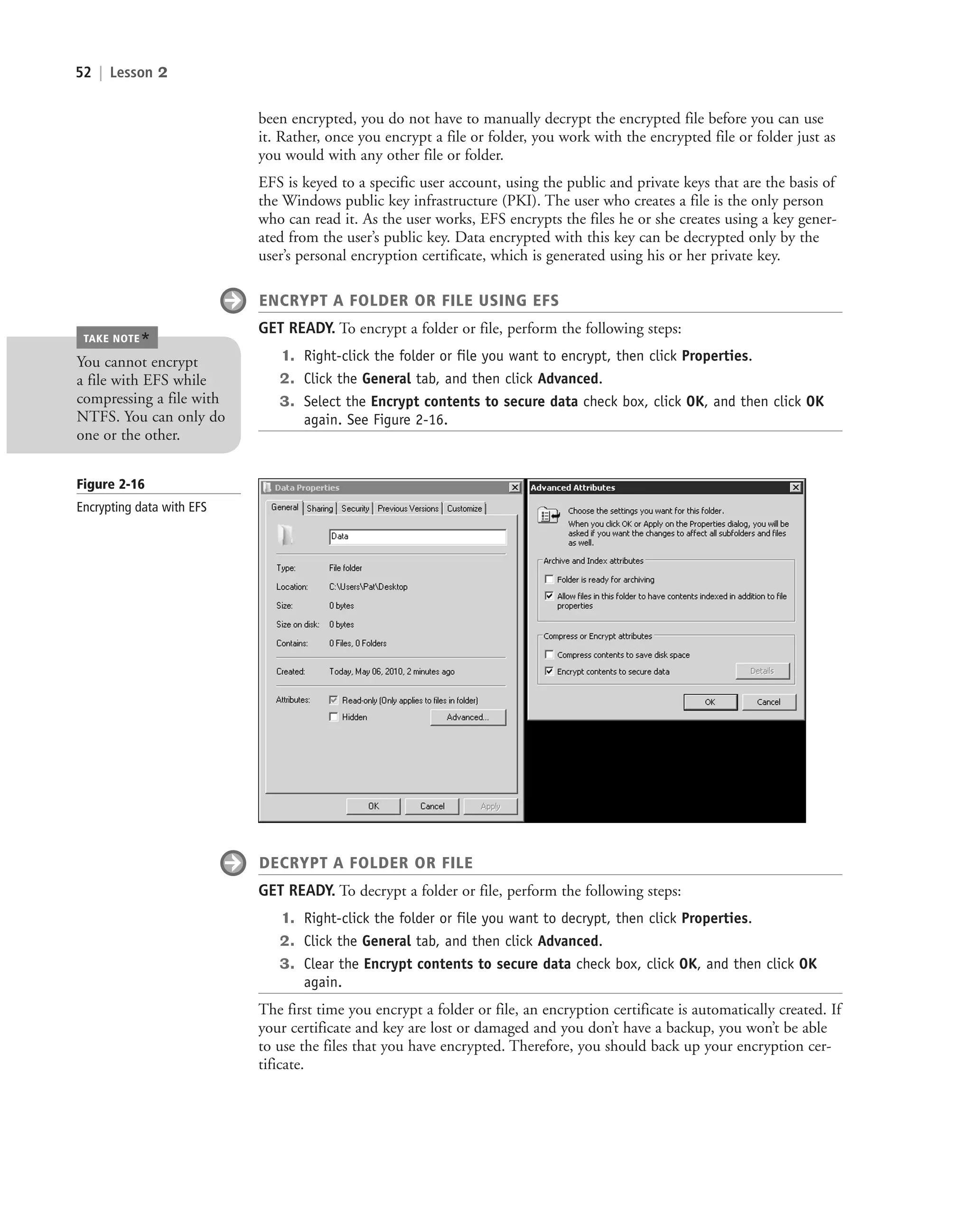 52 | Lesson 2
been encrypted, you do not have to manually decrypt the encrypted file before you can use
it. Rather, once you encrypt a file or folder, you work with the encrypted file or folder just as
you would with any other file or folder.
EFS is keyed to a specific user account, using the public and private keys that are the basis of
the Windows public key infrastructure (PKI). The user who creates a file is the only person
who can read it. As the user works, EFS encrypts the files he or she creates using a key gener-
ated from the user’s public key. Data encrypted with this key can be decrypted only by the
user’s personal encryption certificate, which is generated using his or her private key.
ENCRYPT A FOLDER OR FILE USING EFS
GET READY. To encrypt a folder or file, perform the following steps:
1. Right-click the folder or file you want to encrypt, then click Properties.
2. Click the General tab, and then click Advanced.
3. Select the Encrypt contents to secure data check box, click OK, and then click OK
again. See Figure 2-16.
Figure 2-16
Encrypting data with EFS
DECRYPT A FOLDER OR FILE
GET READY. To decrypt a folder or file, perform the following steps:
1. Right-click the folder or file you want to decrypt, then click Properties.
2. Click the General tab, and then click Advanced.
3. Clear the Encrypt contents to secure data check box, click OK, and then click OK
again.
The first time you encrypt a folder or file, an encryption certificate is automatically created. If
your certificate and key are lost or damaged and you don’t have a backup, you won’t be able
to use the files that you have encrypted. Therefore, you should back up your encryption cer-
tificate.
You cannot encrypt
a file with EFS while
compressing a file with
NTFS. You can only do
one or the other.
TAKE NOTE
*
c02AuthenticationAuthorizationAn52 Page 52 2/1/11 1:41:21 PM f-392
c02AuthenticationAuthorizationAn52 Page 52 2/1/11 1:41:21 PM f-392 /Users/f-392/Desktop/Nalini 23.9/ch05
/Users/f-392/Desktop/Nalini 23.9/ch05
LICENSED PRODUCT NOT FOR RESALE
 