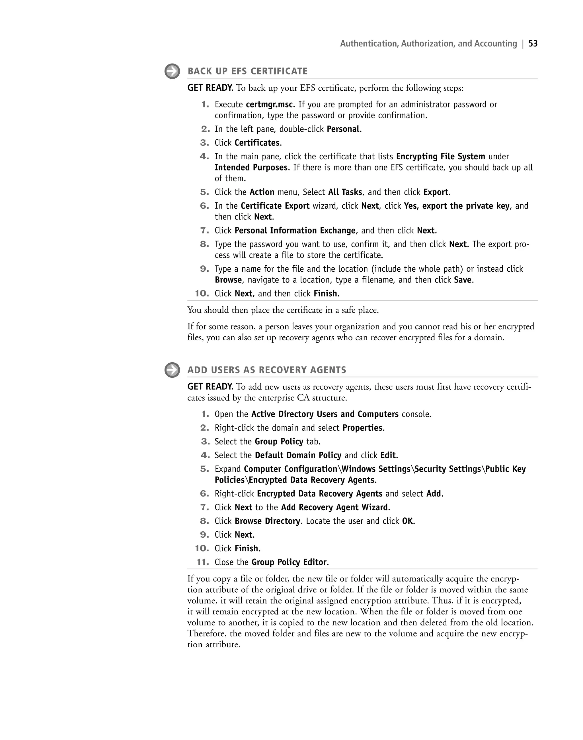 Authentication, Authorization, and Accounting | 53
BACK UP EFS CERTIFICATE
GET READY. To back up your EFS certificate, perform the following steps:
1. Execute certmgr.msc. If you are prompted for an administrator password or
confirmation, type the password or provide confirmation.
2. In the left pane, double-click Personal.
3. Click Certificates.
4. In the main pane, click the certificate that lists Encrypting File System under
Intended Purposes. If there is more than one EFS certificate, you should back up all
of them.
5. Click the Action menu, Select All Tasks, and then click Export.
6. In the Certificate Export wizard, click Next, click Yes, export the private key, and
then click Next.
7. Click Personal Information Exchange, and then click Next.
8. Type the password you want to use, confirm it, and then click Next. The export pro-
cess will create a file to store the certificate.
9. Type a name for the file and the location (include the whole path) or instead click
Browse, navigate to a location, type a filename, and then click Save.
10. Click Next, and then click Finish.
You should then place the certificate in a safe place.
If for some reason, a person leaves your organization and you cannot read his or her encrypted
files, you can also set up recovery agents who can recover encrypted files for a domain.
ADD USERS AS RECOVERY AGENTS
GET READY. To add new users as recovery agents, these users must first have recovery certifi-
cates issued by the enterprise CA structure.
1. Open the Active Directory Users and Computers console.
2. Right-click the domain and select Properties.
3. Select the Group Policy tab.
4. Select the Default Domain Policy and click Edit.
5. Expand Computer ConfigurationWindows SettingsSecurity SettingsPublic Key
PoliciesEncrypted Data Recovery Agents.
6. Right-click Encrypted Data Recovery Agents and select Add.
7. Click Next to the Add Recovery Agent Wizard.
8. Click Browse Directory. Locate the user and click OK.
9. Click Next.
10. Click Finish.
11. Close the Group Policy Editor.
If you copy a file or folder, the new file or folder will automatically acquire the encryp-
tion attribute of the original drive or folder. If the file or folder is moved within the same
volume, it will retain the original assigned encryption attribute. Thus, if it is encrypted,
it will remain encrypted at the new location. When the file or folder is moved from one
volume to another, it is copied to the new location and then deleted from the old location.
Therefore, the moved folder and files are new to the volume and acquire the new encryp-
tion attribute.
c02AuthenticationAuthorizationAn53 Page 53 2/10/11 8:42:59 AM user-f502
c02AuthenticationAuthorizationAn53 Page 53 2/10/11 8:42:59 AM user-f502 /Volumes/207/MHCE022/boo87567_disk1of1/0077487567/boo87567_pagefiles
/Volumes/207/MHCE022/boo87567_disk1of1/0077487567/boo87567_pagefiles
LICENSED PRODUCT NOT FOR RESALE
 