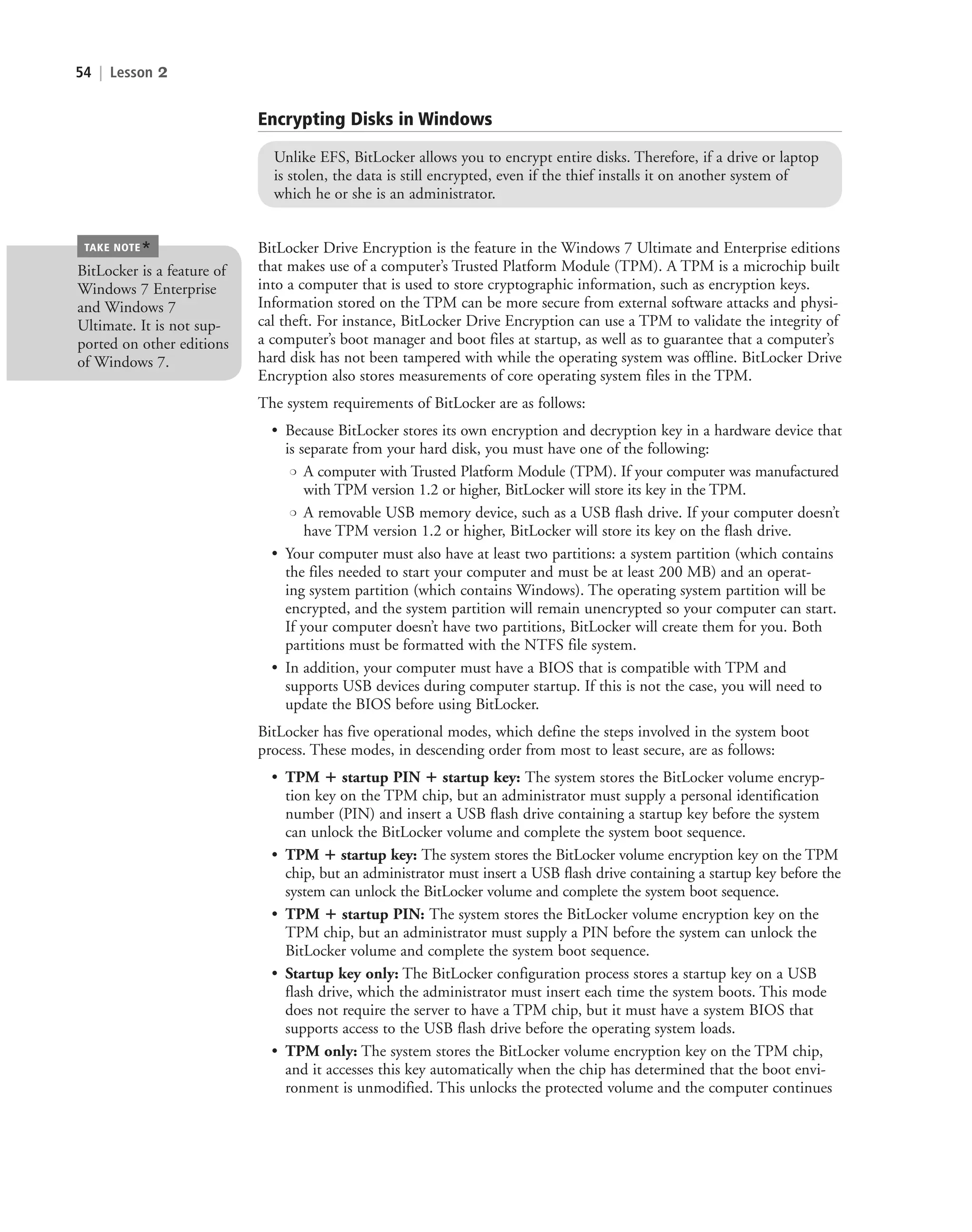 54 | Lesson 2
Encrypting Disks in Windows
Unlike EFS, BitLocker allows you to encrypt entire disks. Therefore, if a drive or laptop
is stolen, the data is still encrypted, even if the thief installs it on another system of
which he or she is an administrator.
BitLocker Drive Encryption is the feature in the Windows 7 Ultimate and Enterprise editions
that makes use of a computer’s Trusted Platform Module (TPM). A TPM is a microchip built
into a computer that is used to store cryptographic information, such as encryption keys.
Information stored on the TPM can be more secure from external software attacks and physi-
cal theft. For instance, BitLocker Drive Encryption can use a TPM to validate the integrity of
a computer’s boot manager and boot files at startup, as well as to guarantee that a computer’s
hard disk has not been tampered with while the operating system was offline. BitLocker Drive
Encryption also stores measurements of core operating system files in the TPM.
The system requirements of BitLocker are as follows:
• Because BitLocker stores its own encryption and decryption key in a hardware device that
is separate from your hard disk, you must have one of the following:
❍ A computer with Trusted Platform Module (TPM). If your computer was manufactured
with TPM version 1.2 or higher, BitLocker will store its key in the TPM.
❍ A removable USB memory device, such as a USB flash drive. If your computer doesn’t
have TPM version 1.2 or higher, BitLocker will store its key on the flash drive.
• Your computer must also have at least two partitions: a system partition (which contains
the files needed to start your computer and must be at least 200 MB) and an operat-
ing system partition (which contains Windows). The operating system partition will be
encrypted, and the system partition will remain unencrypted so your computer can start.
If your computer doesn’t have two partitions, BitLocker will create them for you. Both
partitions must be formatted with the NTFS file system.
• In addition, your computer must have a BIOS that is compatible with TPM and
supports USB devices during computer startup. If this is not the case, you will need to
update the BIOS before using BitLocker.
BitLocker has five operational modes, which define the steps involved in the system boot
process. These modes, in descending order from most to least secure, are as follows:
• TPM ⴙ startup PIN ⴙ startup key: The system stores the BitLocker volume encryp-
tion key on the TPM chip, but an administrator must supply a personal identification
number (PIN) and insert a USB flash drive containing a startup key before the system
can unlock the BitLocker volume and complete the system boot sequence.
• TPM ⴙ startup key: The system stores the BitLocker volume encryption key on the TPM
chip, but an administrator must insert a USB flash drive containing a startup key before the
system can unlock the BitLocker volume and complete the system boot sequence.
• TPM ⴙ startup PIN: The system stores the BitLocker volume encryption key on the
TPM chip, but an administrator must supply a PIN before the system can unlock the
BitLocker volume and complete the system boot sequence.
• Startup key only: The BitLocker configuration process stores a startup key on a USB
flash drive, which the administrator must insert each time the system boots. This mode
does not require the server to have a TPM chip, but it must have a system BIOS that
supports access to the USB flash drive before the operating system loads.
• TPM only: The system stores the BitLocker volume encryption key on the TPM chip,
and it accesses this key automatically when the chip has determined that the boot envi-
ronment is unmodified. This unlocks the protected volume and the computer continues
BitLocker is a feature of
Windows 7 Enterprise
and Windows 7
Ultimate. It is not sup-
ported on other editions
of Windows 7.
TAKE NOTE
*
c02AuthenticationAuthorizationAn54 Page 54 2/1/11 1:41:23 PM f-392
c02AuthenticationAuthorizationAn54 Page 54 2/1/11 1:41:23 PM f-392 /Users/f-392/Desktop/Nalini 23.9/ch05
/Users/f-392/Desktop/Nalini 23.9/ch05
LICENSED PRODUCT NOT FOR RESALE
 