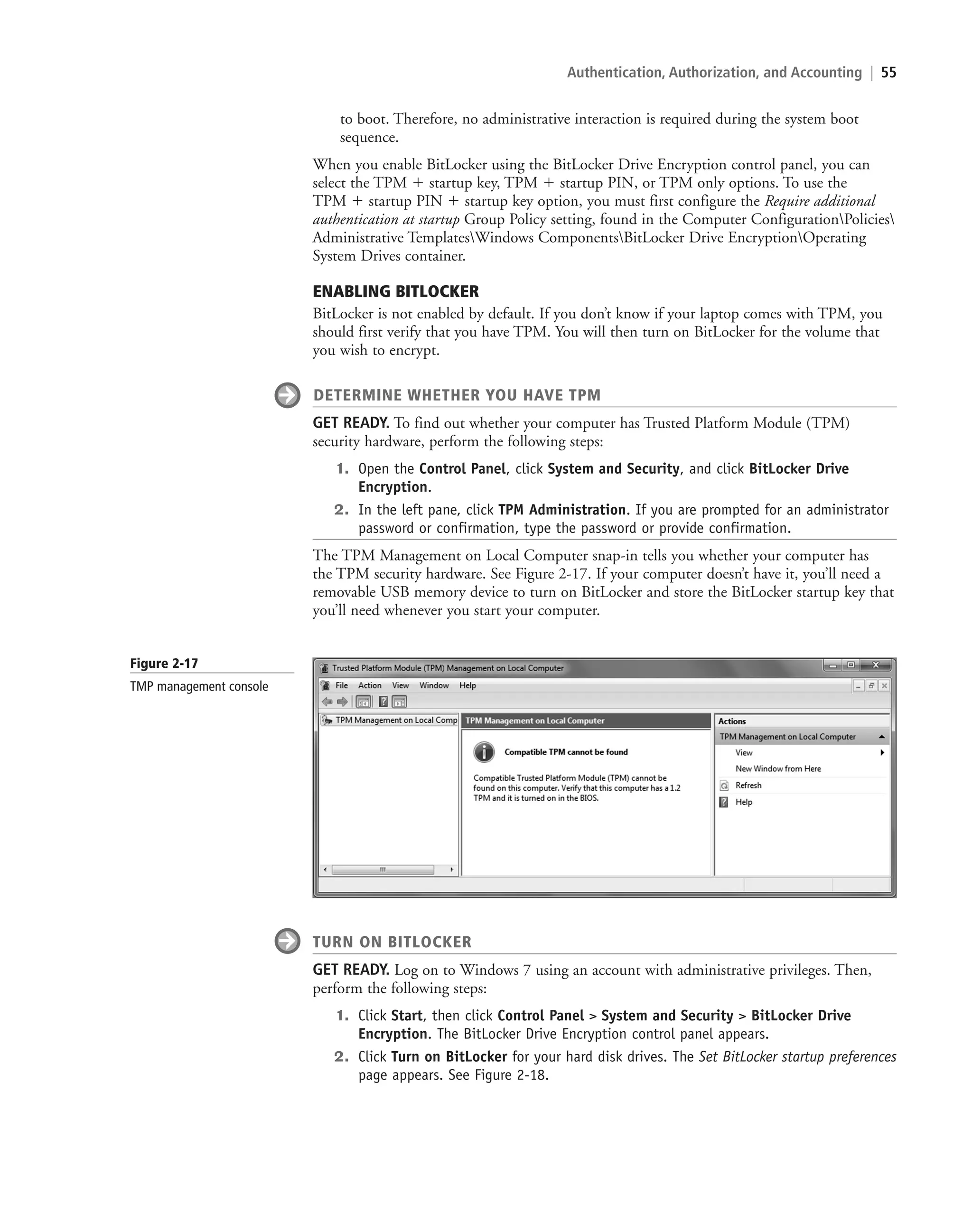 Authentication, Authorization, and Accounting | 55
to boot. Therefore, no administrative interaction is required during the system boot
sequence.
When you enable BitLocker using the BitLocker Drive Encryption control panel, you can
select the TPM  startup key, TPM  startup PIN, or TPM only options. To use the
TPM  startup PIN  startup key option, you must first configure the Require additional
authentication at startup Group Policy setting, found in the Computer ConfigurationPolicies
Administrative TemplatesWindows ComponentsBitLocker Drive EncryptionOperating
System Drives container.
ENABLING BITLOCKER
BitLocker is not enabled by default. If you don’t know if your laptop comes with TPM, you
should first verify that you have TPM. You will then turn on BitLocker for the volume that
you wish to encrypt.
DETERMINE WHETHER YOU HAVE TPM
GET READY. To find out whether your computer has Trusted Platform Module (TPM)
security hardware, perform the following steps:
1. Open the Control Panel, click System and Security, and click BitLocker Drive
Encryption.
2. In the left pane, click TPM Administration. If you are prompted for an administrator
password or confirmation, type the password or provide confirmation.
The TPM Management on Local Computer snap-in tells you whether your computer has
the TPM security hardware. See Figure 2-17. If your computer doesn’t have it, you’ll need a
removable USB memory device to turn on BitLocker and store the BitLocker startup key that
you’ll need whenever you start your computer.
Figure 2-17
TMP management console
TURN ON BITLOCKER
GET READY. Log on to Windows 7 using an account with administrative privileges. Then,
perform the following steps:
1. Click Start, then click Control Panel  System and Security  BitLocker Drive
Encryption. The BitLocker Drive Encryption control panel appears.
2. Click Turn on BitLocker for your hard disk drives. The Set BitLocker startup preferences
page appears. See Figure 2-18.
c02AuthenticationAuthorizationAn55 Page 55 2/1/11 1:41:24 PM f-392
c02AuthenticationAuthorizationAn55 Page 55 2/1/11 1:41:24 PM f-392 /Users/f-392/Desktop/Nalini 23.9/ch05
/Users/f-392/Desktop/Nalini 23.9/ch05
LICENSED PRODUCT NOT FOR RESALE
 
