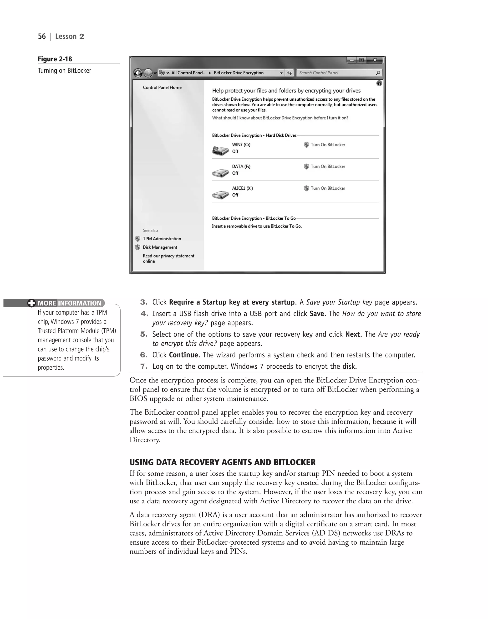 56 | Lesson 2
3. Click Require a Startup key at every startup. A Save your Startup key page appears.
4. Insert a USB flash drive into a USB port and click Save. The How do you want to store
your recovery key? page appears.
5. Select one of the options to save your recovery key and click Next. The Are you ready
to encrypt this drive? page appears.
6. Click Continue. The wizard performs a system check and then restarts the computer.
7. Log on to the computer. Windows 7 proceeds to encrypt the disk.
Once the encryption process is complete, you can open the BitLocker Drive Encryption con-
trol panel to ensure that the volume is encrypted or to turn off BitLocker when performing a
BIOS upgrade or other system maintenance.
The BitLocker control panel applet enables you to recover the encryption key and recovery
password at will. You should carefully consider how to store this information, because it will
allow access to the encrypted data. It is also possible to escrow this information into Active
Directory.
USING DATA RECOVERY AGENTS AND BITLOCKER
If for some reason, a user loses the startup key and/or startup PIN needed to boot a system
with BitLocker, that user can supply the recovery key created during the BitLocker configura-
tion process and gain access to the system. However, if the user loses the recovery key, you can
use a data recovery agent designated with Active Directory to recover the data on the drive.
A data recovery agent (DRA) is a user account that an administrator has authorized to recover
BitLocker drives for an entire organization with a digital certificate on a smart card. In most
cases, administrators of Active Directory Domain Services (AD DS) networks use DRAs to
ensure access to their BitLocker-protected systems and to avoid having to maintain large
numbers of individual keys and PINs.
MORE INFORMATION
If your computer has a TPM
chip, Windows 7 provides a
Trusted Platform Module (TPM)
management console that you
can use to change the chip’s
password and modify its
properties.
✚
Figure 2-18
Turning on BitLocker
c02AuthenticationAuthorizationAn56 Page 56 2/1/11 1:41:26 PM f-392
c02AuthenticationAuthorizationAn56 Page 56 2/1/11 1:41:26 PM f-392 /Users/f-392/Desktop/Nalini 23.9/ch05
/Users/f-392/Desktop/Nalini 23.9/ch05
LICENSED PRODUCT NOT FOR RESALE
 