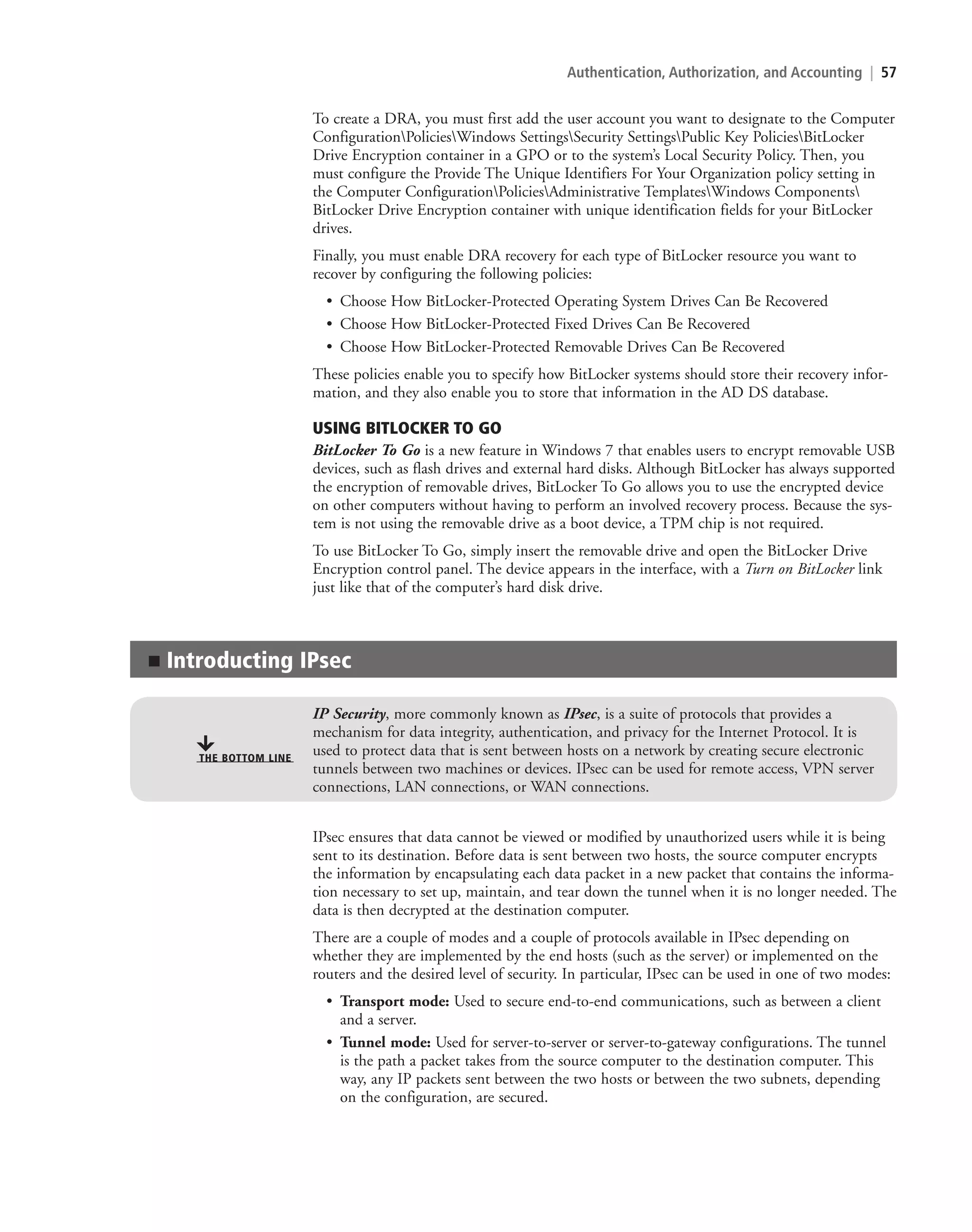 Authentication, Authorization, and Accounting | 57
To create a DRA, you must first add the user account you want to designate to the Computer
ConfigurationPoliciesWindows SettingsSecurity SettingsPublic Key PoliciesBitLocker
Drive Encryption container in a GPO or to the system’s Local Security Policy. Then, you
must configure the Provide The Unique Identifiers For Your Organization policy setting in
the Computer ConfigurationPoliciesAdministrative TemplatesWindows Components
BitLocker Drive Encryption container with unique identification fields for your BitLocker
drives.
Finally, you must enable DRA recovery for each type of BitLocker resource you want to
recover by configuring the following policies:
• Choose How BitLocker-Protected Operating System Drives Can Be Recovered
• Choose How BitLocker-Protected Fixed Drives Can Be Recovered
• Choose How BitLocker-Protected Removable Drives Can Be Recovered
These policies enable you to specify how BitLocker systems should store their recovery infor-
mation, and they also enable you to store that information in the AD DS database.
USING BITLOCKER TO GO
BitLocker To Go is a new feature in Windows 7 that enables users to encrypt removable USB
devices, such as flash drives and external hard disks. Although BitLocker has always supported
the encryption of removable drives, BitLocker To Go allows you to use the encrypted device
on other computers without having to perform an involved recovery process. Because the sys-
tem is not using the removable drive as a boot device, a TPM chip is not required.
To use BitLocker To Go, simply insert the removable drive and open the BitLocker Drive
Encryption control panel. The device appears in the interface, with a Turn on BitLocker link
just like that of the computer’s hard disk drive.
■ Introducting IPsec
THE BOTTOM LINE
IP Security, more commonly known as IPsec, is a suite of protocols that provides a
mechanism for data integrity, authentication, and privacy for the Internet Protocol. It is
used to protect data that is sent between hosts on a network by creating secure electronic
tunnels between two machines or devices. IPsec can be used for remote access, VPN server
connections, LAN connections, or WAN connections.
IPsec ensures that data cannot be viewed or modified by unauthorized users while it is being
sent to its destination. Before data is sent between two hosts, the source computer encrypts
the information by encapsulating each data packet in a new packet that contains the informa-
tion necessary to set up, maintain, and tear down the tunnel when it is no longer needed. The
data is then decrypted at the destination computer.
There are a couple of modes and a couple of protocols available in IPsec depending on
whether they are implemented by the end hosts (such as the server) or implemented on the
routers and the desired level of security. In particular, IPsec can be used in one of two modes:
• Transport mode: Used to secure end-to-end communications, such as between a client
and a server.
• Tunnel mode: Used for server-to-server or server-to-gateway configurations. The tunnel
is the path a packet takes from the source computer to the destination computer. This
way, any IP packets sent between the two hosts or between the two subnets, depending
on the configuration, are secured.
c02AuthenticationAuthorizationAn57 Page 57 2/1/11 1:41:28 PM f-392
c02AuthenticationAuthorizationAn57 Page 57 2/1/11 1:41:28 PM f-392 /Users/f-392/Desktop/Nalini 23.9/ch05
/Users/f-392/Desktop/Nalini 23.9/ch05
LICENSED PRODUCT NOT FOR RESALE
 
