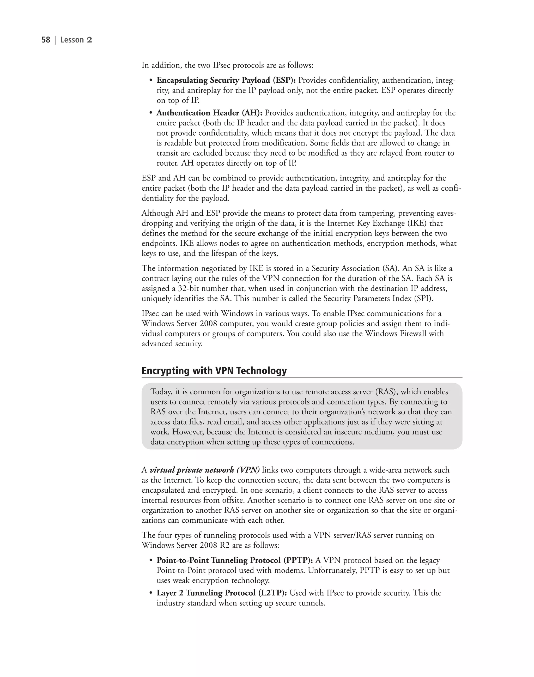 58 | Lesson 2
In addition, the two IPsec protocols are as follows:
• Encapsulating Security Payload (ESP): Provides confidentiality, authentication, integ-
rity, and antireplay for the IP payload only, not the entire packet. ESP operates directly
on top of IP.
• Authentication Header (AH): Provides authentication, integrity, and antireplay for the
entire packet (both the IP header and the data payload carried in the packet). It does
not provide confidentiality, which means that it does not encrypt the payload. The data
is readable but protected from modification. Some fields that are allowed to change in
transit are excluded because they need to be modified as they are relayed from router to
router. AH operates directly on top of IP.
ESP and AH can be combined to provide authentication, integrity, and antireplay for the
entire packet (both the IP header and the data payload carried in the packet), as well as confi-
dentiality for the payload.
Although AH and ESP provide the means to protect data from tampering, preventing eaves-
dropping and verifying the origin of the data, it is the Internet Key Exchange (IKE) that
defines the method for the secure exchange of the initial encryption keys between the two
endpoints. IKE allows nodes to agree on authentication methods, encryption methods, what
keys to use, and the lifespan of the keys.
The information negotiated by IKE is stored in a Security Association (SA). An SA is like a
contract laying out the rules of the VPN connection for the duration of the SA. Each SA is
assigned a 32-bit number that, when used in conjunction with the destination IP address,
uniquely identifies the SA. This number is called the Security Parameters Index (SPI).
IPsec can be used with Windows in various ways. To enable IPsec communications for a
Windows Server 2008 computer, you would create group policies and assign them to indi-
vidual computers or groups of computers. You could also use the Windows Firewall with
advanced security.
Encrypting with VPN Technology
Today, it is common for organizations to use remote access server (RAS), which enables
users to connect remotely via various protocols and connection types. By connecting to
RAS over the Internet, users can connect to their organization’s network so that they can
access data files, read email, and access other applications just as if they were sitting at
work. However, because the Internet is considered an insecure medium, you must use
data encryption when setting up these types of connections.
A virtual private network (VPN) links two computers through a wide-area network such
as the Internet. To keep the connection secure, the data sent between the two computers is
encapsulated and encrypted. In one scenario, a client connects to the RAS server to access
internal resources from offsite. Another scenario is to connect one RAS server on one site or
organization to another RAS server on another site or organization so that the site or organi-
zations can communicate with each other.
The four types of tunneling protocols used with a VPN server/RAS server running on
Windows Server 2008 R2 are as follows:
• Point-to-Point Tunneling Protocol (PPTP): A VPN protocol based on the legacy
Point-to-Point protocol used with modems. Unfortunately, PPTP is easy to set up but
uses weak encryption technology.
• Layer 2 Tunneling Protocol (L2TP): Used with IPsec to provide security. This the
industry standard when setting up secure tunnels.
c02AuthenticationAuthorizationAn58 Page 58 2/1/11 1:41:28 PM f-392
c02AuthenticationAuthorizationAn58 Page 58 2/1/11 1:41:28 PM f-392 /Users/f-392/Desktop/Nalini 23.9/ch05
/Users/f-392/Desktop/Nalini 23.9/ch05
LICENSED PRODUCT NOT FOR RESALE
 