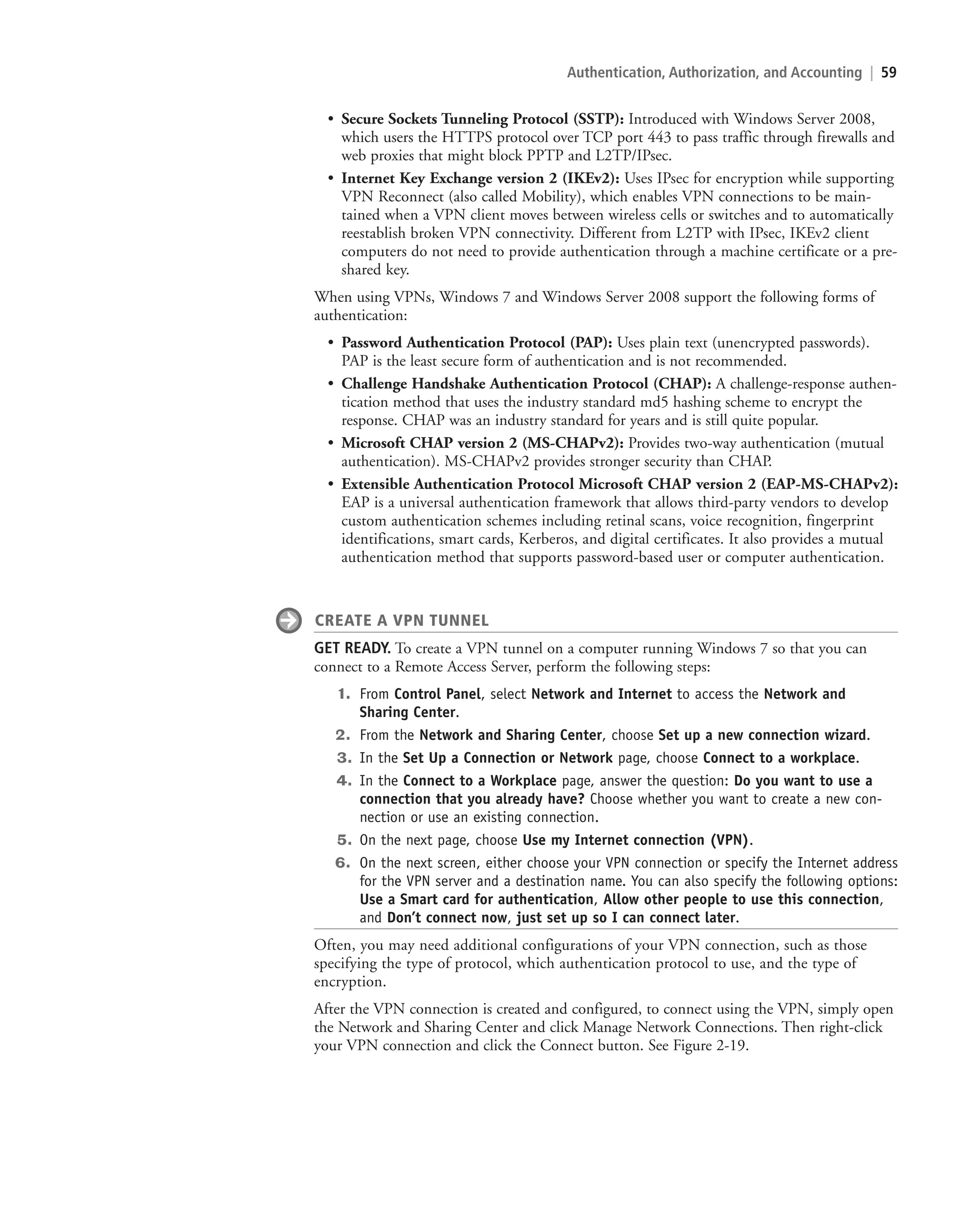 Authentication, Authorization, and Accounting | 59
• Secure Sockets Tunneling Protocol (SSTP): Introduced with Windows Server 2008,
which users the HTTPS protocol over TCP port 443 to pass traffic through firewalls and
web proxies that might block PPTP and L2TP/IPsec.
• Internet Key Exchange version 2 (IKEv2): Uses IPsec for encryption while supporting
VPN Reconnect (also called Mobility), which enables VPN connections to be main-
tained when a VPN client moves between wireless cells or switches and to automatically
reestablish broken VPN connectivity. Different from L2TP with IPsec, IKEv2 client
computers do not need to provide authentication through a machine certificate or a pre-
shared key.
When using VPNs, Windows 7 and Windows Server 2008 support the following forms of
authentication:
• Password Authentication Protocol (PAP): Uses plain text (unencrypted passwords).
PAP is the least secure form of authentication and is not recommended.
• Challenge Handshake Authentication Protocol (CHAP): A challenge-response authen-
tication method that uses the industry standard md5 hashing scheme to encrypt the
response. CHAP was an industry standard for years and is still quite popular.
• Microsoft CHAP version 2 (MS-CHAPv2): Provides two-way authentication (mutual
authentication). MS-CHAPv2 provides stronger security than CHAP.
• Extensible Authentication Protocol Microsoft CHAP version 2 (EAP-MS-CHAPv2):
EAP is a universal authentication framework that allows third-party vendors to develop
custom authentication schemes including retinal scans, voice recognition, fingerprint
identifications, smart cards, Kerberos, and digital certificates. It also provides a mutual
authentication method that supports password-based user or computer authentication.
CREATE A VPN TUNNEL
GET READY. To create a VPN tunnel on a computer running Windows 7 so that you can
connect to a Remote Access Server, perform the following steps:
1. From Control Panel, select Network and Internet to access the Network and
Sharing Center.
2. From the Network and Sharing Center, choose Set up a new connection wizard.
3. In the Set Up a Connection or Network page, choose Connect to a workplace.
4. In the Connect to a Workplace page, answer the question: Do you want to use a
connection that you already have? Choose whether you want to create a new con-
nection or use an existing connection.
5. On the next page, choose Use my Internet connection (VPN).
6. On the next screen, either choose your VPN connection or specify the Internet address
for the VPN server and a destination name. You can also specify the following options:
Use a Smart card for authentication, Allow other people to use this connection,
and Don’t connect now, just set up so I can connect later.
Often, you may need additional configurations of your VPN connection, such as those
specifying the type of protocol, which authentication protocol to use, and the type of
encryption.
After the VPN connection is created and configured, to connect using the VPN, simply open
the Network and Sharing Center and click Manage Network Connections. Then right-click
your VPN connection and click the Connect button. See Figure 2-19.
c02AuthenticationAuthorizationAn59 Page 59 2/1/11 1:41:28 PM f-392
c02AuthenticationAuthorizationAn59 Page 59 2/1/11 1:41:28 PM f-392 /Users/f-392/Desktop/Nalini 23.9/ch05
/Users/f-392/Desktop/Nalini 23.9/ch05
LICENSED PRODUCT NOT FOR RESALE
 