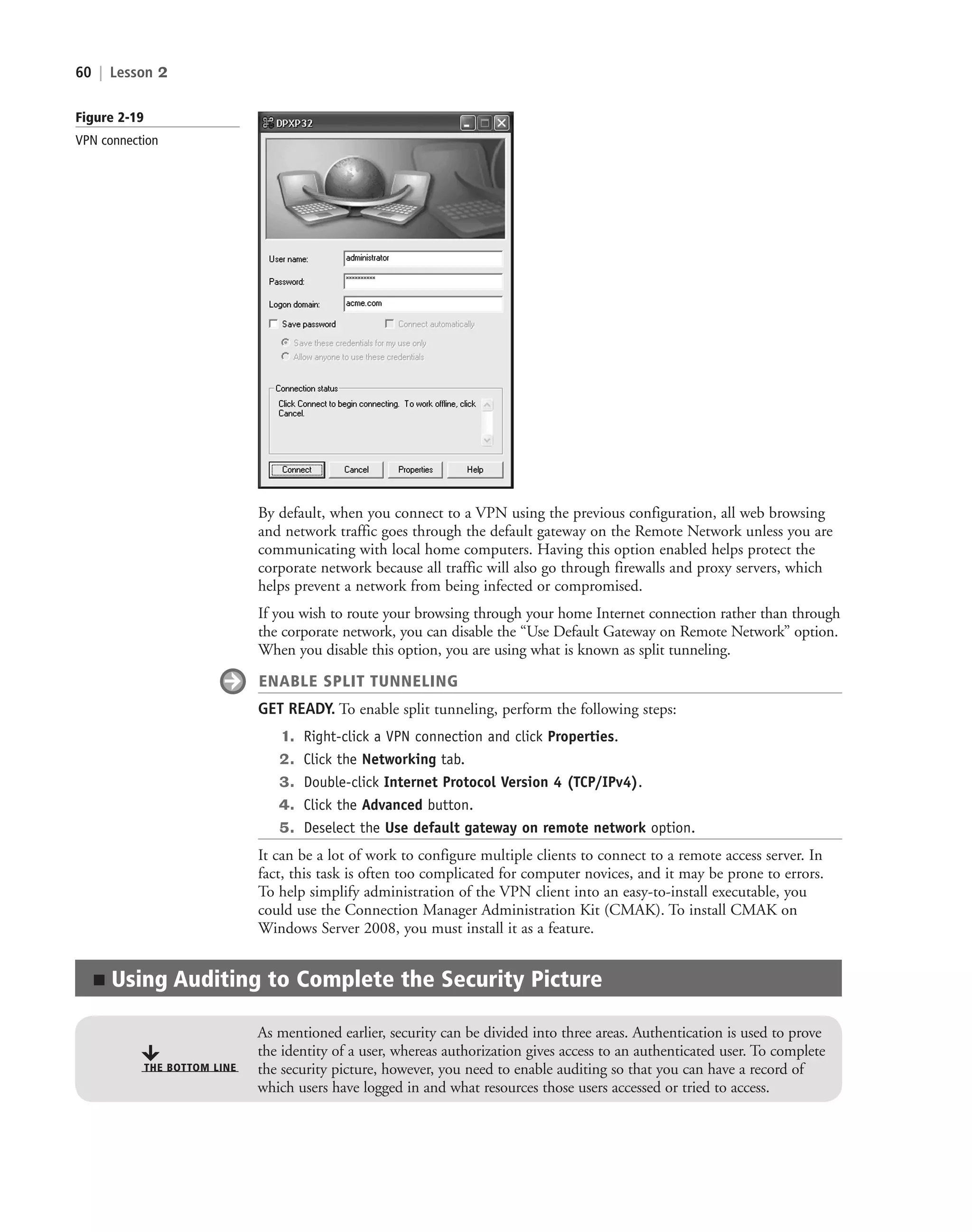 60 | Lesson 2
Figure 2-19
VPN connection
By default, when you connect to a VPN using the previous configuration, all web browsing
and network traffic goes through the default gateway on the Remote Network unless you are
communicating with local home computers. Having this option enabled helps protect the
corporate network because all traffic will also go through firewalls and proxy servers, which
helps prevent a network from being infected or compromised.
If you wish to route your browsing through your home Internet connection rather than through
the corporate network, you can disable the “Use Default Gateway on Remote Network” option.
When you disable this option, you are using what is known as split tunneling.
ENABLE SPLIT TUNNELING
GET READY. To enable split tunneling, perform the following steps:
1. Right-click a VPN connection and click Properties.
2. Click the Networking tab.
3. Double-click Internet Protocol Version 4 (TCP/IPv4).
4. Click the Advanced button.
5. Deselect the Use default gateway on remote network option.
It can be a lot of work to configure multiple clients to connect to a remote access server. In
fact, this task is often too complicated for computer novices, and it may be prone to errors.
To help simplify administration of the VPN client into an easy-to-install executable, you
could use the Connection Manager Administration Kit (CMAK). To install CMAK on
Windows Server 2008, you must install it as a feature.
■ Using Auditing to Complete the Security Picture
THE BOTTOM LINE
As mentioned earlier, security can be divided into three areas. Authentication is used to prove
the identity of a user, whereas authorization gives access to an authenticated user. To complete
the security picture, however, you need to enable auditing so that you can have a record of
which users have logged in and what resources those users accessed or tried to access.
c02AuthenticationAuthorizationAn60 Page 60 2/1/11 1:41:28 PM f-392
c02AuthenticationAuthorizationAn60 Page 60 2/1/11 1:41:28 PM f-392 /Users/f-392/Desktop/Nalini 23.9/ch05
/Users/f-392/Desktop/Nalini 23.9/ch05
LICENSED PRODUCT NOT FOR RESALE
 