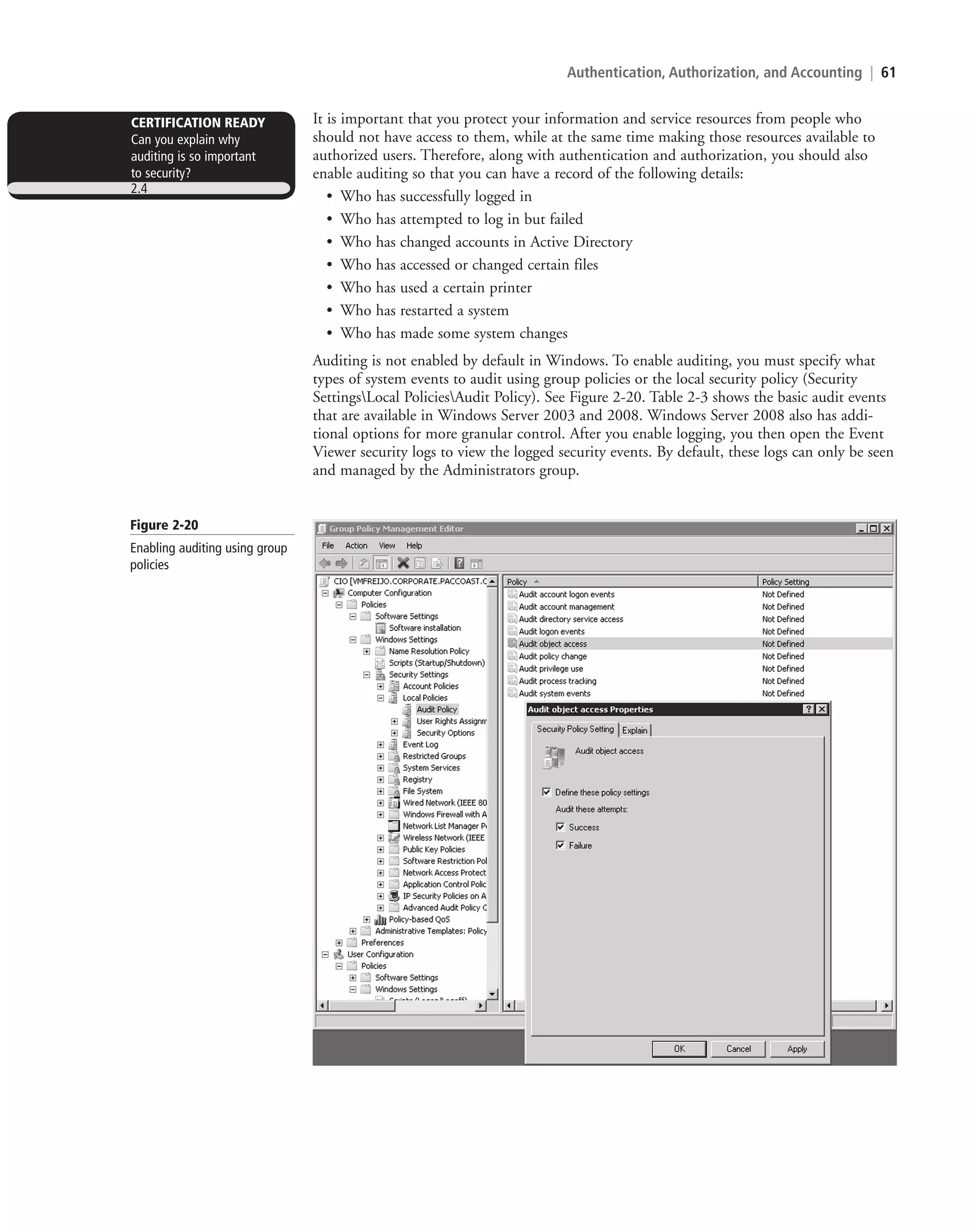 Authentication, Authorization, and Accounting | 61
It is important that you protect your information and service resources from people who
should not have access to them, while at the same time making those resources available to
authorized users. Therefore, along with authentication and authorization, you should also
enable auditing so that you can have a record of the following details:
• Who has successfully logged in
• Who has attempted to log in but failed
• Who has changed accounts in Active Directory
• Who has accessed or changed certain files
• Who has used a certain printer
• Who has restarted a system
• Who has made some system changes
Auditing is not enabled by default in Windows. To enable auditing, you must specify what
types of system events to audit using group policies or the local security policy (Security
SettingsLocal PoliciesAudit Policy). See Figure 2-20. Table 2-3 shows the basic audit events
that are available in Windows Server 2003 and 2008. Windows Server 2008 also has addi-
tional options for more granular control. After you enable logging, you then open the Event
Viewer security logs to view the logged security events. By default, these logs can only be seen
and managed by the Administrators group.
CERTIFICATION READY
Can you explain why
auditing is so important
to security?
2.4
Figure 2-20
Enabling auditing using group
policies
c02AuthenticationAuthorizationAn61 Page 61 2/1/11 1:41:30 PM f-392
c02AuthenticationAuthorizationAn61 Page 61 2/1/11 1:41:30 PM f-392 /Users/f-392/Desktop/Nalini 23.9/ch05
/Users/f-392/Desktop/Nalini 23.9/ch05
LICENSED PRODUCT NOT FOR RESALE
 