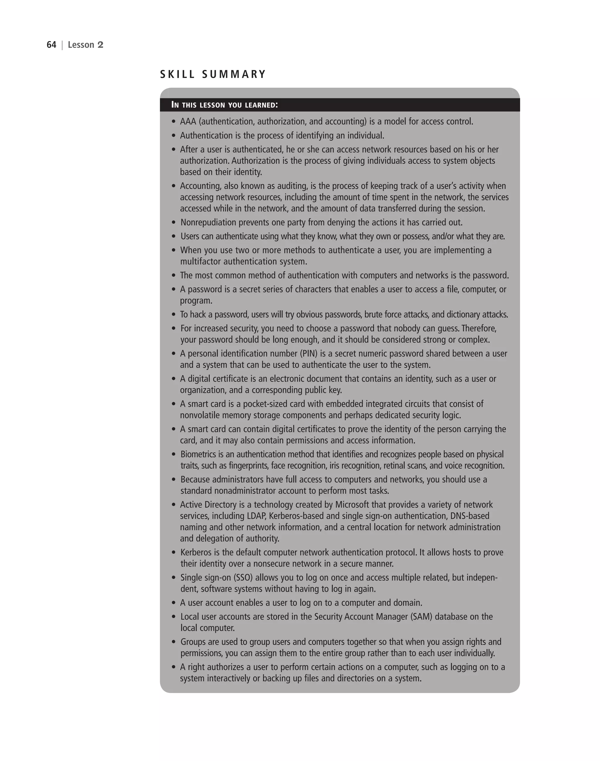 64 | Lesson 2
S K I L L S U M M A RY
IN THIS LESSON YOU LEARNED:
• AAA (authentication, authorization, and accounting) is a model for access control.
• Authentication is the process of identifying an individual.
• After a user is authenticated, he or she can access network resources based on his or her
authorization. Authorization is the process of giving individuals access to system objects
based on their identity.
• Accounting, also known as auditing, is the process of keeping track of a user’s activity when
accessing network resources, including the amount of time spent in the network, the services
accessed while in the network, and the amount of data transferred during the session.
• Nonrepudiation prevents one party from denying the actions it has carried out.
• Users can authenticate using what they know, what they own or possess, and/or what they are.
• When you use two or more methods to authenticate a user, you are implementing a
multifactor authentication system.
• The most common method of authentication with computers and networks is the password.
• A password is a secret series of characters that enables a user to access a file, computer, or
program.
• To hack a password, users will try obvious passwords, brute force attacks, and dictionary attacks.
• For increased security, you need to choose a password that nobody can guess. Therefore,
your password should be long enough, and it should be considered strong or complex.
• A personal identification number (PIN) is a secret numeric password shared between a user
and a system that can be used to authenticate the user to the system.
• A digital certificate is an electronic document that contains an identity, such as a user or
organization, and a corresponding public key.
• A smart card is a pocket-sized card with embedded integrated circuits that consist of
nonvolatile memory storage components and perhaps dedicated security logic.
• A smart card can contain digital certificates to prove the identity of the person carrying the
card, and it may also contain permissions and access information.
• Biometrics is an authentication method that identifies and recognizes people based on physical
traits, such as fingerprints, face recognition, iris recognition, retinal scans, and voice recognition.
• Because administrators have full access to computers and networks, you should use a
standard nonadministrator account to perform most tasks.
• Active Directory is a technology created by Microsoft that provides a variety of network
services, including LDAP, Kerberos-based and single sign-on authentication, DNS-based
naming and other network information, and a central location for network administration
and delegation of authority.
• Kerberos is the default computer network authentication protocol. It allows hosts to prove
their identity over a nonsecure network in a secure manner.
• Single sign-on (SSO) allows you to log on once and access multiple related, but indepen-
dent, software systems without having to log in again.
• A user account enables a user to log on to a computer and domain.
• Local user accounts are stored in the Security Account Manager (SAM) database on the
local computer.
• Groups are used to group users and computers together so that when you assign rights and
permissions, you can assign them to the entire group rather than to each user individually.
• A right authorizes a user to perform certain actions on a computer, such as logging on to a
system interactively or backing up files and directories on a system.
c02AuthenticationAuthorizationAn64 Page 64 2/1/11 1:41:32 PM f-392
c02AuthenticationAuthorizationAn64 Page 64 2/1/11 1:41:32 PM f-392 /Users/f-392/Desktop/Nalini 23.9/ch05
/Users/f-392/Desktop/Nalini 23.9/ch05
LICENSED PRODUCT NOT FOR RESALE
 