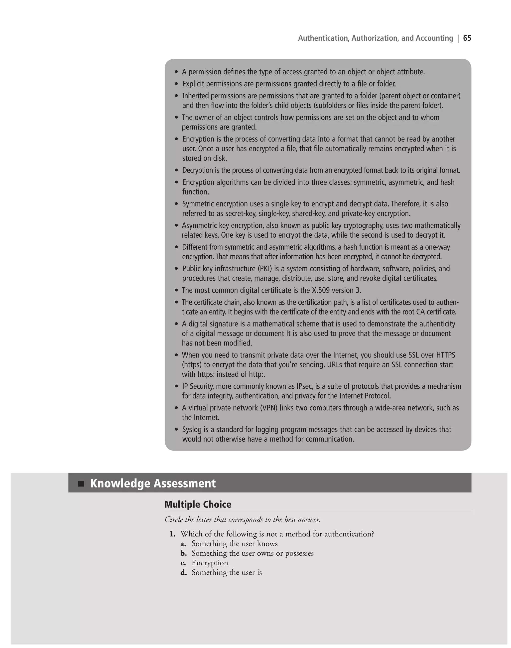 Authentication, Authorization, and Accounting | 65
• A permission defines the type of access granted to an object or object attribute.
• Explicit permissions are permissions granted directly to a file or folder.
• Inherited permissions are permissions that are granted to a folder (parent object or container)
and then flow into the folder’s child objects (subfolders or files inside the parent folder).
• The owner of an object controls how permissions are set on the object and to whom
permissions are granted.
• Encryption is the process of converting data into a format that cannot be read by another
user. Once a user has encrypted a file, that file automatically remains encrypted when it is
stored on disk.
• Decryption is the process of converting data from an encrypted format back to its original format.
• Encryption algorithms can be divided into three classes: symmetric, asymmetric, and hash
function.
• Symmetric encryption uses a single key to encrypt and decrypt data. Therefore, it is also
referred to as secret-key, single-key, shared-key, and private-key encryption.
• Asymmetric key encryption, also known as public key cryptography, uses two mathematically
related keys. One key is used to encrypt the data, while the second is used to decrypt it.
• Different from symmetric and asymmetric algorithms, a hash function is meant as a one-way
encryption.That means that after information has been encrypted, it cannot be decrypted.
• Public key infrastructure (PKI) is a system consisting of hardware, software, policies, and
procedures that create, manage, distribute, use, store, and revoke digital certificates.
• The most common digital certificate is the X.509 version 3.
• The certificate chain, also known as the certification path, is a list of certificates used to authen-
ticate an entity. It begins with the certificate of the entity and ends with the root CA certificate.
• A digital signature is a mathematical scheme that is used to demonstrate the authenticity
of a digital message or document It is also used to prove that the message or document
has not been modified.
• When you need to transmit private data over the Internet, you should use SSL over HTTPS
(https) to encrypt the data that you’re sending. URLs that require an SSL connection start
with https: instead of http:.
• IP Security, more commonly known as IPsec, is a suite of protocols that provides a mechanism
for data integrity, authentication, and privacy for the Internet Protocol.
• A virtual private network (VPN) links two computers through a wide-area network, such as
the Internet.
• Syslog is a standard for logging program messages that can be accessed by devices that
would not otherwise have a method for communication.
Multiple Choice
Circle the letter that corresponds to the best answer.
1. Which of the following is not a method for authentication?
a. Something the user knows
b. Something the user owns or possesses
c. Encryption
d. Something the user is
■ Knowledge Assessment
c02AuthenticationAuthorizationAn65 Page 65 2/1/11 1:41:32 PM f-392
c02AuthenticationAuthorizationAn65 Page 65 2/1/11 1:41:32 PM f-392 /Users/f-392/Desktop/Nalini 23.9/ch05
/Users/f-392/Desktop/Nalini 23.9/ch05
LICENSED PRODUCT NOT FOR RESALE
 