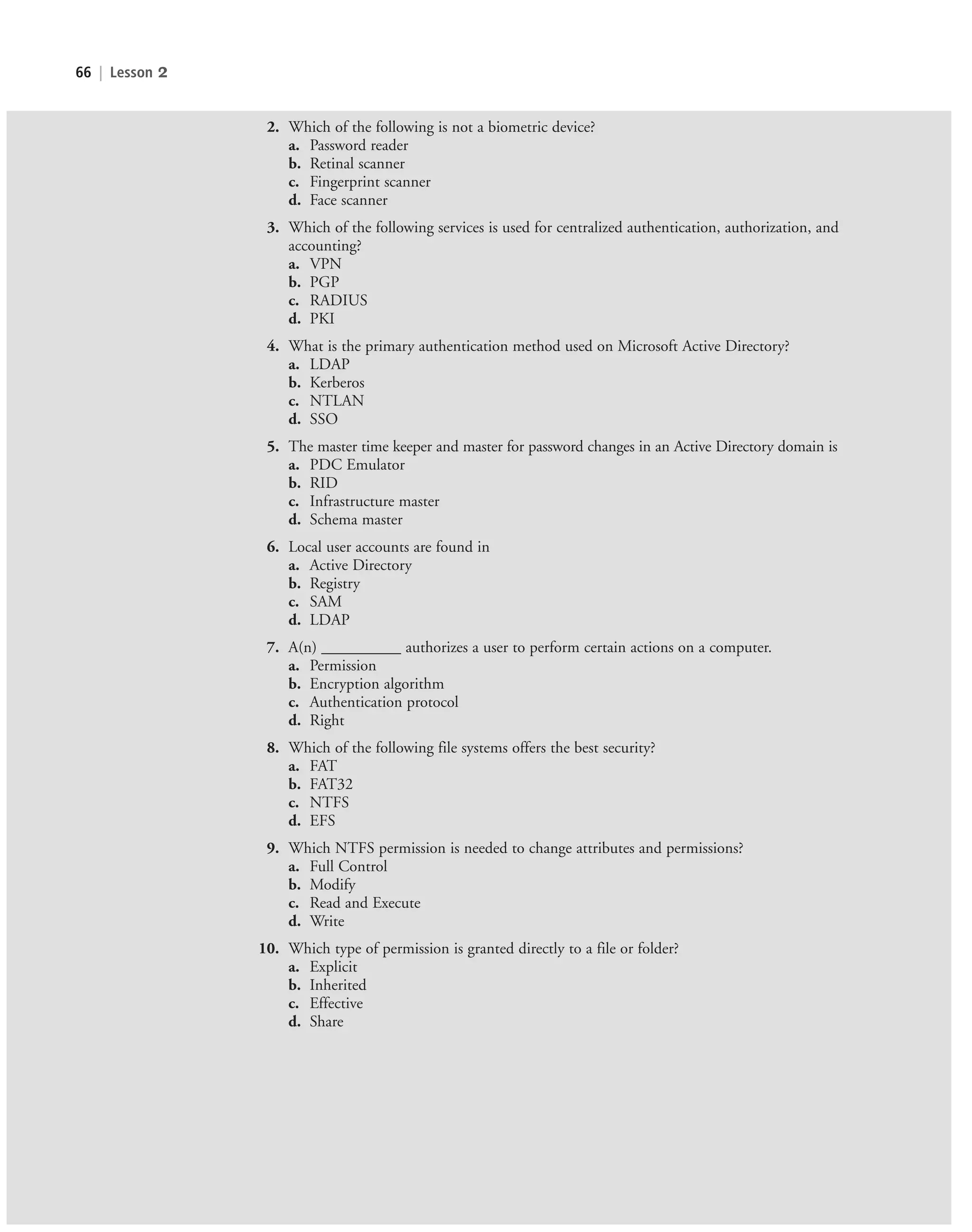 66 | Lesson 2
2. Which of the following is not a biometric device?
a. Password reader
b. Retinal scanner
c. Fingerprint scanner
d. Face scanner
3. Which of the following services is used for centralized authentication, authorization, and
accounting?
a. VPN
b. PGP
c. RADIUS
d. PKI
4. What is the primary authentication method used on Microsoft Active Directory?
a. LDAP
b. Kerberos
c. NTLAN
d. SSO
5. The master time keeper and master for password changes in an Active Directory domain is
a. PDC Emulator
b. RID
c. Infrastructure master
d. Schema master
6. Local user accounts are found in
a. Active Directory
b. Registry
c. SAM
d. LDAP
7. A(n) __________ authorizes a user to perform certain actions on a computer.
a. Permission
b. Encryption algorithm
c. Authentication protocol
d. Right
8. Which of the following file systems offers the best security?
a. FAT
b. FAT32
c. NTFS
d. EFS
9. Which NTFS permission is needed to change attributes and permissions?
a. Full Control
b. Modify
c. Read and Execute
d. Write
10. Which type of permission is granted directly to a file or folder?
a. Explicit
b. Inherited
c. Effective
d. Share
c02AuthenticationAuthorizationAn66 Page 66 2/1/11 1:41:32 PM f-392
c02AuthenticationAuthorizationAn66 Page 66 2/1/11 1:41:32 PM f-392 /Users/f-392/Desktop/Nalini 23.9/ch05
/Users/f-392/Desktop/Nalini 23.9/ch05
LICENSED PRODUCT NOT FOR RESALE
 
