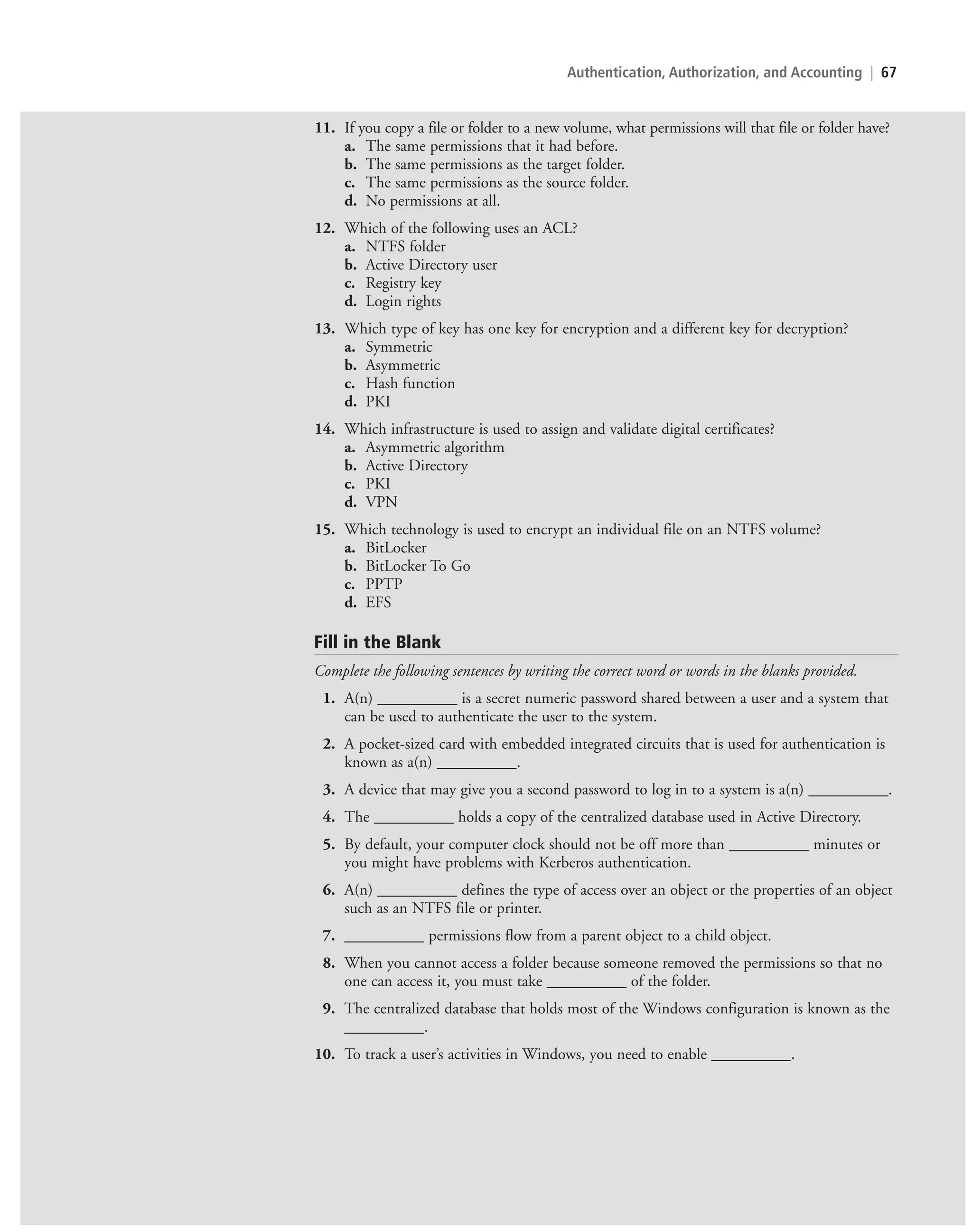 Authentication, Authorization, and Accounting | 67
11. If you copy a file or folder to a new volume, what permissions will that file or folder have?
a. The same permissions that it had before.
b. The same permissions as the target folder.
c. The same permissions as the source folder.
d. No permissions at all.
12. Which of the following uses an ACL?
a. NTFS folder
b. Active Directory user
c. Registry key
d. Login rights
13. Which type of key has one key for encryption and a different key for decryption?
a. Symmetric
b. Asymmetric
c. Hash function
d. PKI
14. Which infrastructure is used to assign and validate digital certificates?
a. Asymmetric algorithm
b. Active Directory
c. PKI
d. VPN
15. Which technology is used to encrypt an individual file on an NTFS volume?
a. BitLocker
b. BitLocker To Go
c. PPTP
d. EFS
Fill in the Blank
Complete the following sentences by writing the correct word or words in the blanks provided.
1. A(n) __________ is a secret numeric password shared between a user and a system that
can be used to authenticate the user to the system.
2. A pocket-sized card with embedded integrated circuits that is used for authentication is
known as a(n) __________.
3. A device that may give you a second password to log in to a system is a(n) __________.
4. The __________ holds a copy of the centralized database used in Active Directory.
5. By default, your computer clock should not be off more than __________ minutes or
you might have problems with Kerberos authentication.
6. A(n) __________ defines the type of access over an object or the properties of an object
such as an NTFS file or printer.
7. __________ permissions flow from a parent object to a child object.
8. When you cannot access a folder because someone removed the permissions so that no
one can access it, you must take __________ of the folder.
9. The centralized database that holds most of the Windows configuration is known as the
__________.
10. To track a user’s activities in Windows, you need to enable __________.
c02AuthenticationAuthorizationAn67 Page 67 2/1/11 1:41:32 PM f-392
c02AuthenticationAuthorizationAn67 Page 67 2/1/11 1:41:32 PM f-392 /Users/f-392/Desktop/Nalini 23.9/ch05
/Users/f-392/Desktop/Nalini 23.9/ch05
LICENSED PRODUCT NOT FOR RESALE
 