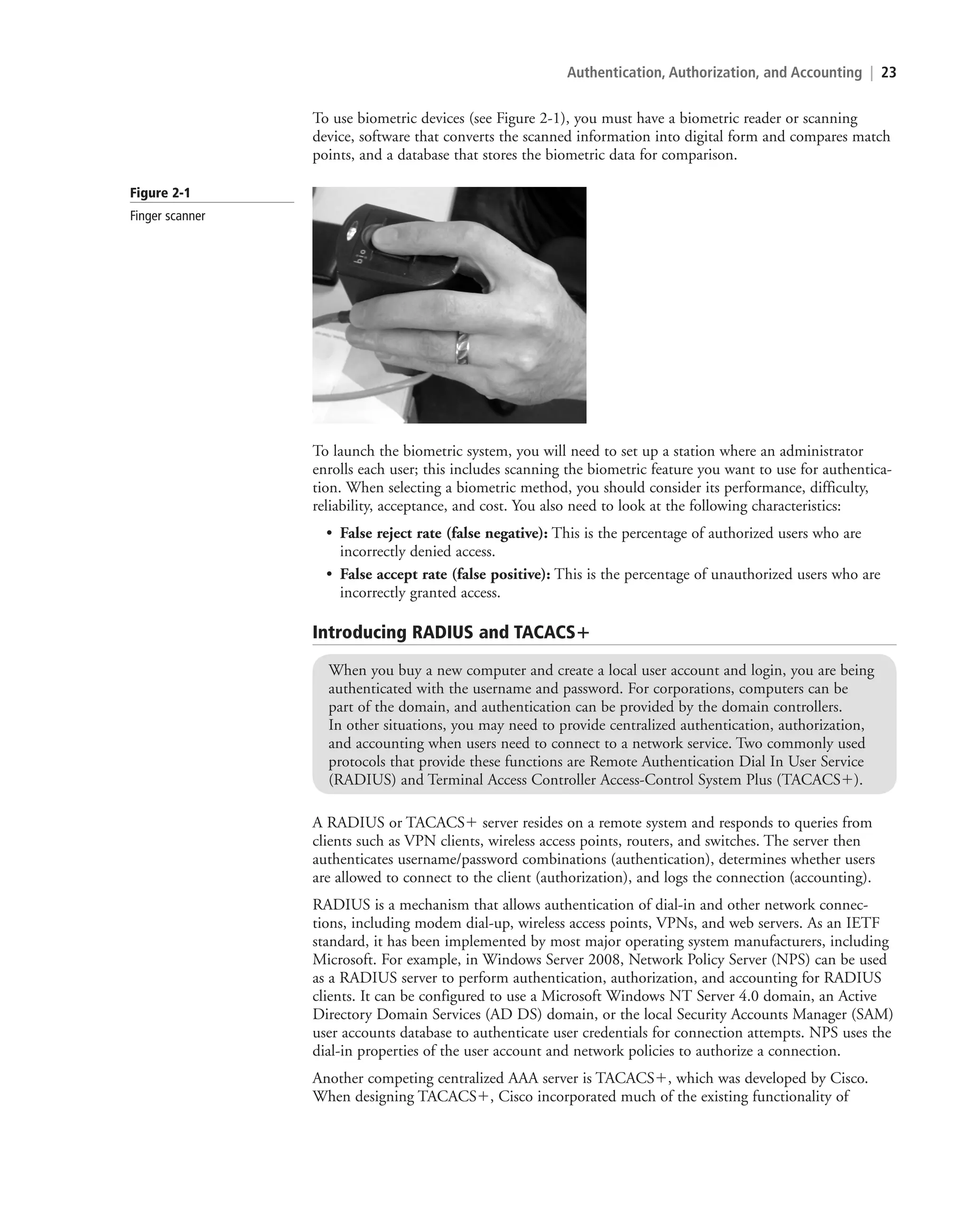 Authentication, Authorization, and Accounting | 23
To use biometric devices (see Figure 2-1), you must have a biometric reader or scanning
device, software that converts the scanned information into digital form and compares match
points, and a database that stores the biometric data for comparison.
To launch the biometric system, you will need to set up a station where an administrator
enrolls each user; this includes scanning the biometric feature you want to use for authentica-
tion. When selecting a biometric method, you should consider its performance, difficulty,
reliability, acceptance, and cost. You also need to look at the following characteristics:
• False reject rate (false negative): This is the percentage of authorized users who are
incorrectly denied access.
• False accept rate (false positive): This is the percentage of unauthorized users who are
incorrectly granted access.
Introducing RADIUS and TACACSⴙ
When you buy a new computer and create a local user account and login, you are being
authenticated with the username and password. For corporations, computers can be
part of the domain, and authentication can be provided by the domain controllers.
In other situations, you may need to provide centralized authentication, authorization,
and accounting when users need to connect to a network service. Two commonly used
protocols that provide these functions are Remote Authentication Dial In User Service
(RADIUS) and Terminal Access Controller Access-Control System Plus (TACACS).
A RADIUS or TACACS server resides on a remote system and responds to queries from
clients such as VPN clients, wireless access points, routers, and switches. The server then
authenticates username/password combinations (authentication), determines whether users
are allowed to connect to the client (authorization), and logs the connection (accounting).
RADIUS is a mechanism that allows authentication of dial-in and other network connec-
tions, including modem dial-up, wireless access points, VPNs, and web servers. As an IETF
standard, it has been implemented by most major operating system manufacturers, including
Microsoft. For example, in Windows Server 2008, Network Policy Server (NPS) can be used
as a RADIUS server to perform authentication, authorization, and accounting for RADIUS
clients. It can be configured to use a Microsoft Windows NT Server 4.0 domain, an Active
Directory Domain Services (AD DS) domain, or the local Security Accounts Manager (SAM)
user accounts database to authenticate user credentials for connection attempts. NPS uses the
dial-in properties of the user account and network policies to authorize a connection.
Another competing centralized AAA server is TACACS, which was developed by Cisco.
When designing TACACS, Cisco incorporated much of the existing functionality of
Figure 2-1
Finger scanner
c02AuthenticationAuthorizationAn23 Page 23 2/1/11 1:40:50 PM f-392
c02AuthenticationAuthorizationAn23 Page 23 2/1/11 1:40:50 PM f-392 /Users/f-392/Desktop/Nalini 23.9/ch05
/Users/f-392/Desktop/Nalini 23.9/ch05
LICENSED PRODUCT NOT FOR RESALE
 