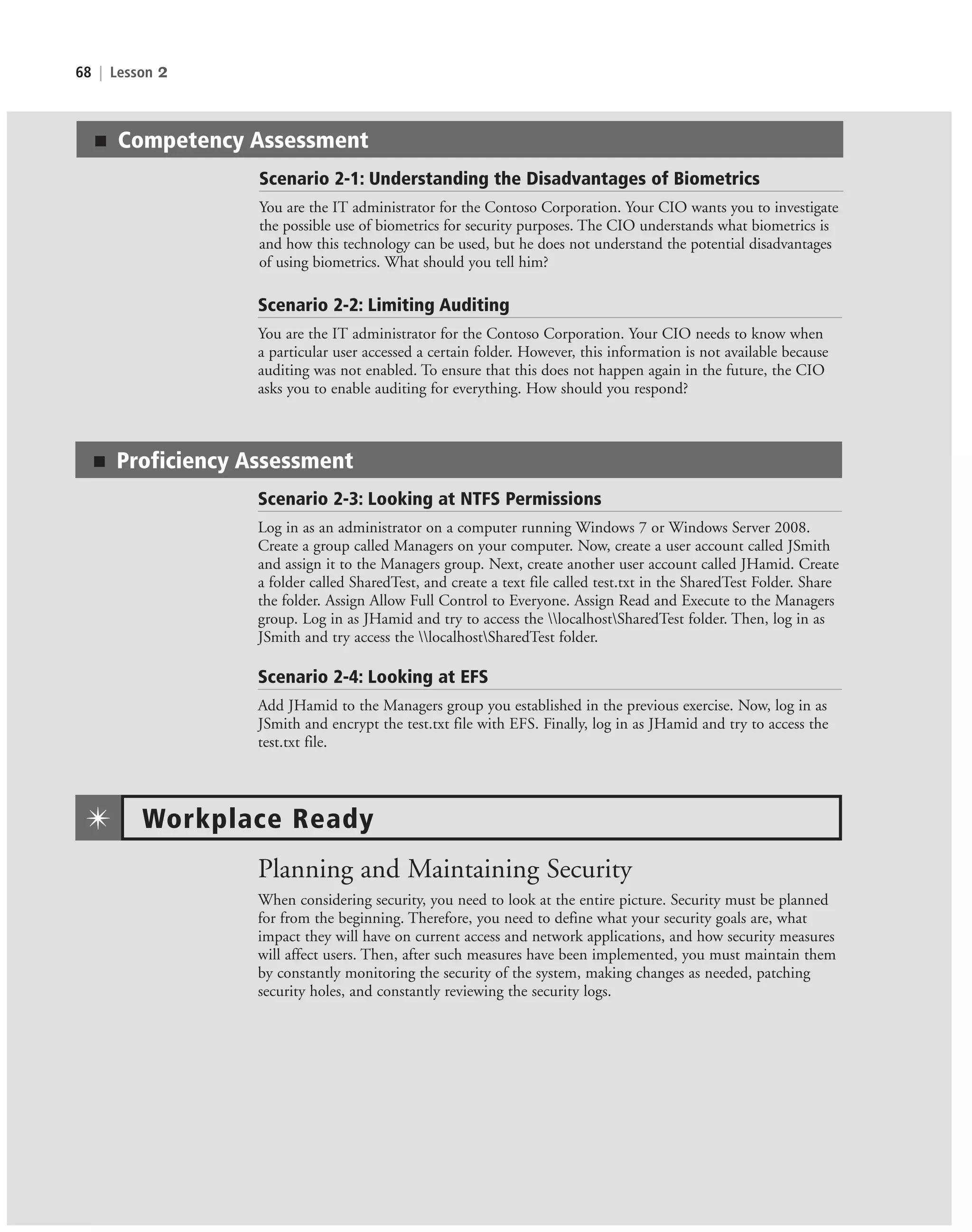 68 | Lesson 2
Scenario 2-2: Limiting Auditing
You are the IT administrator for the Contoso Corporation. Your CIO needs to know when
a particular user accessed a certain folder. However, this information is not available because
auditing was not enabled. To ensure that this does not happen again in the future, the CIO
asks you to enable auditing for everything. How should you respond?
■ Proficiency Assessment
Scenario 2-3: Looking at NTFS Permissions
Log in as an administrator on a computer running Windows 7 or Windows Server 2008.
Create a group called Managers on your computer. Now, create a user account called JSmith
and assign it to the Managers group. Next, create another user account called JHamid. Create
a folder called SharedTest, and create a text file called test.txt in the SharedTest Folder. Share
the folder. Assign Allow Full Control to Everyone. Assign Read and Execute to the Managers
group. Log in as JHamid and try to access the localhostSharedTest folder. Then, log in as
JSmith and try access the localhostSharedTest folder.
Scenario 2-4: Looking at EFS
Add JHamid to the Managers group you established in the previous exercise. Now, log in as
JSmith and encrypt the test.txt file with EFS. Finally, log in as JHamid and try to access the
test.txt file.
Planning and Maintaining Security
When considering security, you need to look at the entire picture. Security must be planned
for from the beginning. Therefore, you need to define what your security goals are, what
impact they will have on current access and network applications, and how security measures
will affect users. Then, after such measures have been implemented, you must maintain them
by constantly monitoring the security of the system, making changes as needed, patching
security holes, and constantly reviewing the security logs.
Workplace Ready
✴
■ Competency Assessment
Scenario 2-1: Understanding the Disadvantages of Biometrics
You are the IT administrator for the Contoso Corporation. Your CIO wants you to investigate
the possible use of biometrics for security purposes. The CIO understands what biometrics is
and how this technology can be used, but he does not understand the potential disadvantages
of using biometrics. What should you tell him?
c02AuthenticationAuthorizationAn68 Page 68 2/1/11 1:41:32 PM f-392
c02AuthenticationAuthorizationAn68 Page 68 2/1/11 1:41:32 PM f-392 /Users/f-392/Desktop/Nalini 23.9/ch05
/Users/f-392/Desktop/Nalini 23.9/ch05
LICENSED PRODUCT NOT FOR RESALE
 