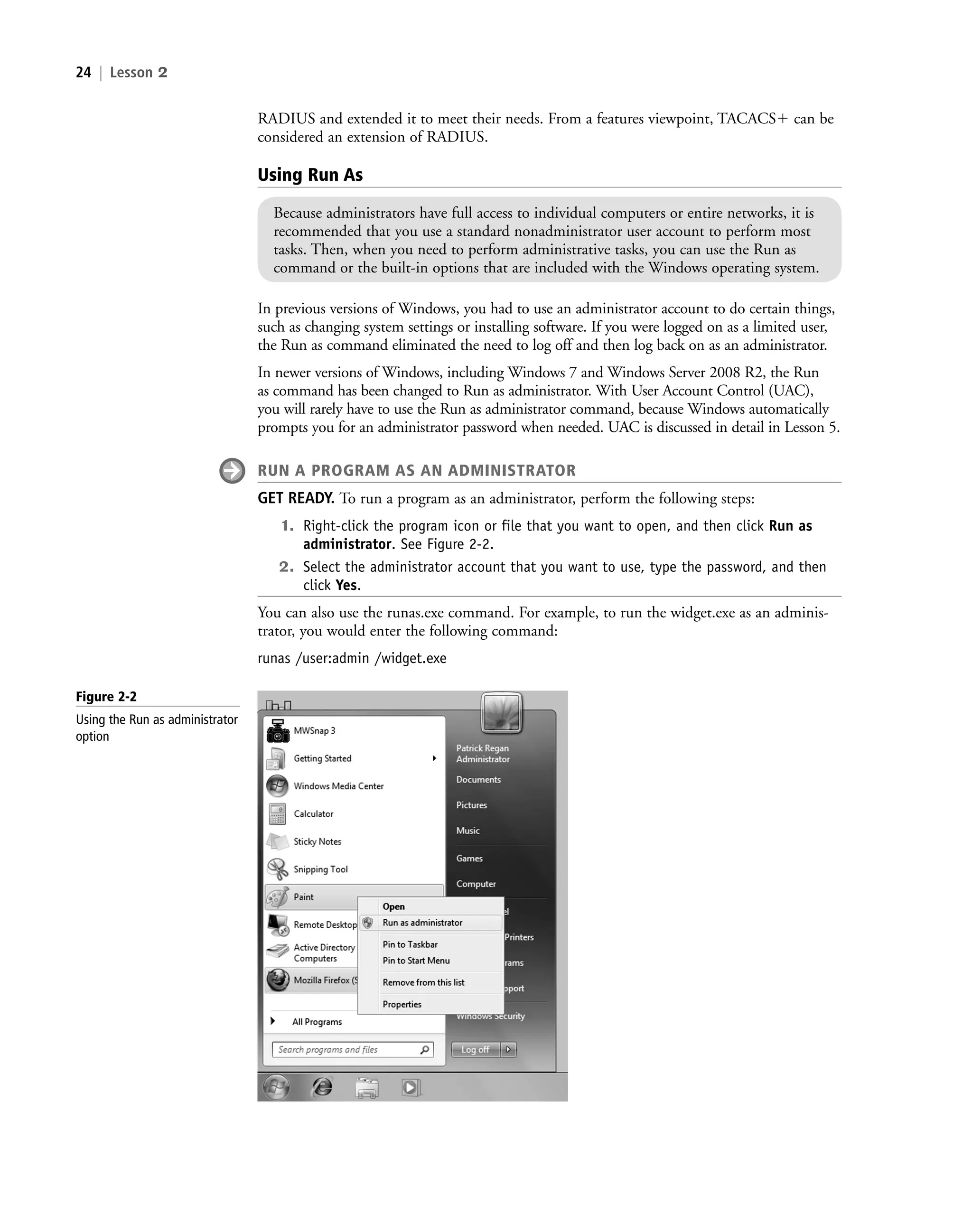 24 | Lesson 2
RADIUS and extended it to meet their needs. From a features viewpoint, TACACS⫹ can be
considered an extension of RADIUS.
Using Run As
Because administrators have full access to individual computers or entire networks, it is
recommended that you use a standard nonadministrator user account to perform most
tasks. Then, when you need to perform administrative tasks, you can use the Run as
command or the built-in options that are included with the Windows operating system.
In previous versions of Windows, you had to use an administrator account to do certain things,
such as changing system settings or installing software. If you were logged on as a limited user,
the Run as command eliminated the need to log off and then log back on as an administrator.
In newer versions of Windows, including Windows 7 and Windows Server 2008 R2, the Run
as command has been changed to Run as administrator. With User Account Control (UAC),
you will rarely have to use the Run as administrator command, because Windows automatically
prompts you for an administrator password when needed. UAC is discussed in detail in Lesson 5.
RUN A PROGRAM AS AN ADMINISTRATOR
GET READY. To run a program as an administrator, perform the following steps:
1. Right-click the program icon or file that you want to open, and then click Run as
administrator. See Figure 2-2.
2. Select the administrator account that you want to use, type the password, and then
click Yes.
You can also use the runas.exe command. For example, to run the widget.exe as an adminis-
trator, you would enter the following command:
runas /user:admin /widget.exe
Figure 2-2
Using the Run as administrator
option
c02AuthenticationAuthorizationAn24 Page 24 2/1/11 3:53:18 PM f-392
c02AuthenticationAuthorizationAn24 Page 24 2/1/11 3:53:18 PM f-392 /Users/f-392/Desktop/Nalini 23.9/ch05
/Users/f-392/Desktop/Nalini 23.9/ch05
LICENSED PRODUCT NOT FOR RESALE
 