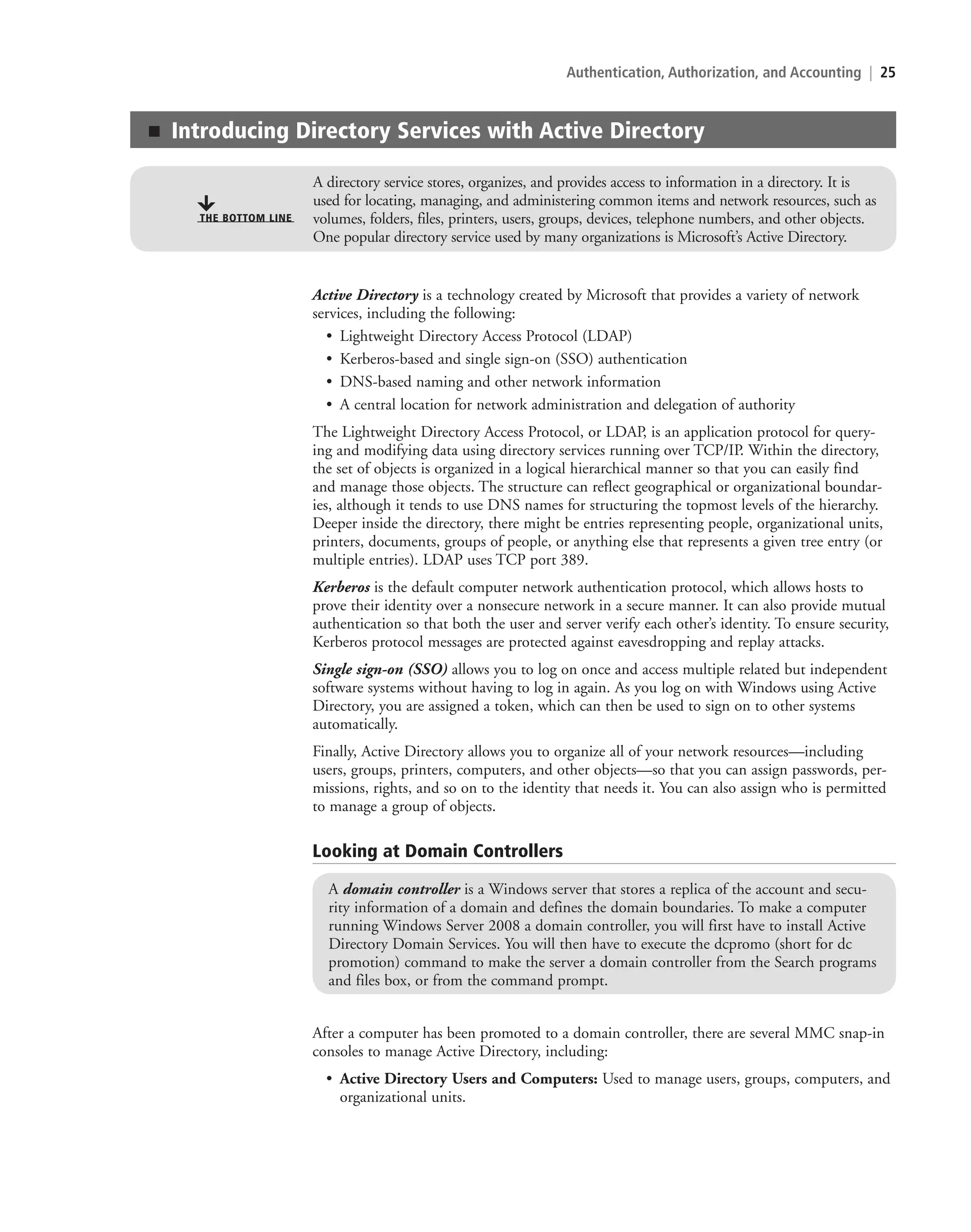 Authentication, Authorization, and Accounting | 25
Active Directory is a technology created by Microsoft that provides a variety of network
services, including the following:
• Lightweight Directory Access Protocol (LDAP)
• Kerberos-based and single sign-on (SSO) authentication
• DNS-based naming and other network information
• A central location for network administration and delegation of authority
The Lightweight Directory Access Protocol, or LDAP, is an application protocol for query-
ing and modifying data using directory services running over TCP/IP. Within the directory,
the set of objects is organized in a logical hierarchical manner so that you can easily find
and manage those objects. The structure can reflect geographical or organizational boundar-
ies, although it tends to use DNS names for structuring the topmost levels of the hierarchy.
Deeper inside the directory, there might be entries representing people, organizational units,
printers, documents, groups of people, or anything else that represents a given tree entry (or
multiple entries). LDAP uses TCP port 389.
Kerberos is the default computer network authentication protocol, which allows hosts to
prove their identity over a nonsecure network in a secure manner. It can also provide mutual
authentication so that both the user and server verify each other’s identity. To ensure security,
Kerberos protocol messages are protected against eavesdropping and replay attacks.
Single sign-on (SSO) allows you to log on once and access multiple related but independent
software systems without having to log in again. As you log on with Windows using Active
Directory, you are assigned a token, which can then be used to sign on to other systems
automatically.
Finally, Active Directory allows you to organize all of your network resources—including
users, groups, printers, computers, and other objects—so that you can assign passwords, per-
missions, rights, and so on to the identity that needs it. You can also assign who is permitted
to manage a group of objects.
■ Introducing Directory Services with Active Directory
A directory service stores, organizes, and provides access to information in a directory. It is
used for locating, managing, and administering common items and network resources, such as
volumes, folders, files, printers, users, groups, devices, telephone numbers, and other objects.
One popular directory service used by many organizations is Microsoft’s Active Directory.
THE BOTTOM LINE
Looking at Domain Controllers
A domain controller is a Windows server that stores a replica of the account and secu-
rity information of a domain and defines the domain boundaries. To make a computer
running Windows Server 2008 a domain controller, you will first have to install Active
Directory Domain Services. You will then have to execute the dcpromo (short for dc
promotion) command to make the server a domain controller from the Search programs
and files box, or from the command prompt.
After a computer has been promoted to a domain controller, there are several MMC snap-in
consoles to manage Active Directory, including:
• Active Directory Users and Computers: Used to manage users, groups, computers, and
organizational units.
c02AuthenticationAuthorizationAn25 Page 25 2/1/11 1:40:56 PM f-392
c02AuthenticationAuthorizationAn25 Page 25 2/1/11 1:40:56 PM f-392 /Users/f-392/Desktop/Nalini 23.9/ch05
/Users/f-392/Desktop/Nalini 23.9/ch05
LICENSED PRODUCT NOT FOR RESALE
 