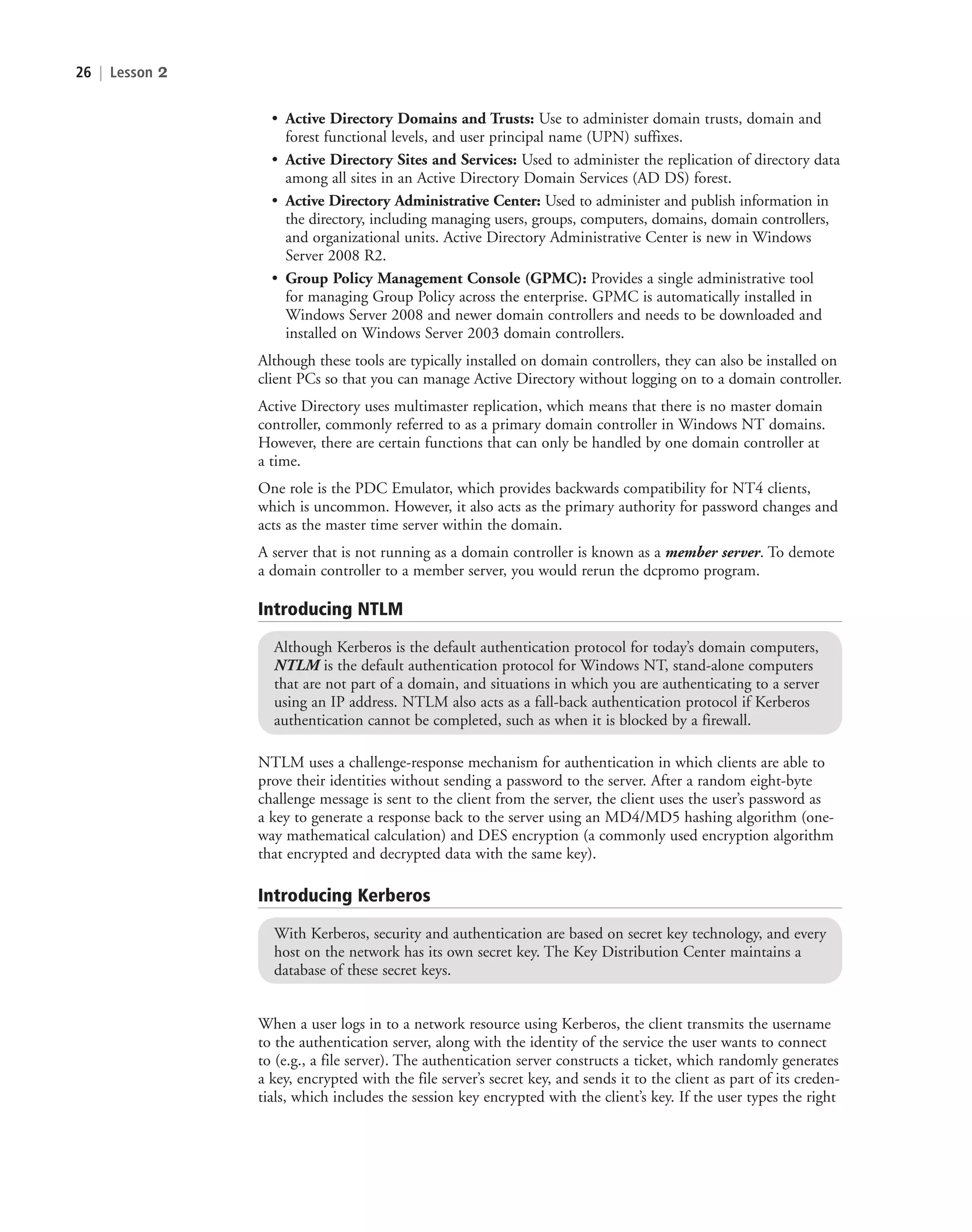 26 | Lesson 2
• Active Directory Domains and Trusts: Use to administer domain trusts, domain and
forest functional levels, and user principal name (UPN) suffixes.
• Active Directory Sites and Services: Used to administer the replication of directory data
among all sites in an Active Directory Domain Services (AD DS) forest.
• Active Directory Administrative Center: Used to administer and publish information in
the directory, including managing users, groups, computers, domains, domain controllers,
and organizational units. Active Directory Administrative Center is new in Windows
Server 2008 R2.
• Group Policy Management Console (GPMC): Provides a single administrative tool
for managing Group Policy across the enterprise. GPMC is automatically installed in
Windows Server 2008 and newer domain controllers and needs to be downloaded and
installed on Windows Server 2003 domain controllers.
Although these tools are typically installed on domain controllers, they can also be installed on
client PCs so that you can manage Active Directory without logging on to a domain controller.
Active Directory uses multimaster replication, which means that there is no master domain
controller, commonly referred to as a primary domain controller in Windows NT domains.
However, there are certain functions that can only be handled by one domain controller at
a time.
One role is the PDC Emulator, which provides backwards compatibility for NT4 clients,
which is uncommon. However, it also acts as the primary authority for password changes and
acts as the master time server within the domain.
A server that is not running as a domain controller is known as a member server. To demote
a domain controller to a member server, you would rerun the dcpromo program.
Introducing NTLM
Although Kerberos is the default authentication protocol for today’s domain computers,
NTLM is the default authentication protocol for Windows NT, stand-alone computers
that are not part of a domain, and situations in which you are authenticating to a server
using an IP address. NTLM also acts as a fall-back authentication protocol if Kerberos
authentication cannot be completed, such as when it is blocked by a firewall.
NTLM uses a challenge-response mechanism for authentication in which clients are able to
prove their identities without sending a password to the server. After a random eight-byte
challenge message is sent to the client from the server, the client uses the user’s password as
a key to generate a response back to the server using an MD4/MD5 hashing algorithm (one-
way mathematical calculation) and DES encryption (a commonly used encryption algorithm
that encrypted and decrypted data with the same key).
Introducing Kerberos
With Kerberos, security and authentication are based on secret key technology, and every
host on the network has its own secret key. The Key Distribution Center maintains a
database of these secret keys.
When a user logs in to a network resource using Kerberos, the client transmits the username
to the authentication server, along with the identity of the service the user wants to connect
to (e.g., a file server). The authentication server constructs a ticket, which randomly generates
a key, encrypted with the file server’s secret key, and sends it to the client as part of its creden-
tials, which includes the session key encrypted with the client’s key. If the user types the right
c02AuthenticationAuthorizationAn26 Page 26 2/1/11 1:40:56 PM f-392
c02AuthenticationAuthorizationAn26 Page 26 2/1/11 1:40:56 PM f-392 /Users/f-392/Desktop/Nalini 23.9/ch05
/Users/f-392/Desktop/Nalini 23.9/ch05
LICENSED PRODUCT NOT FOR RESALE
 