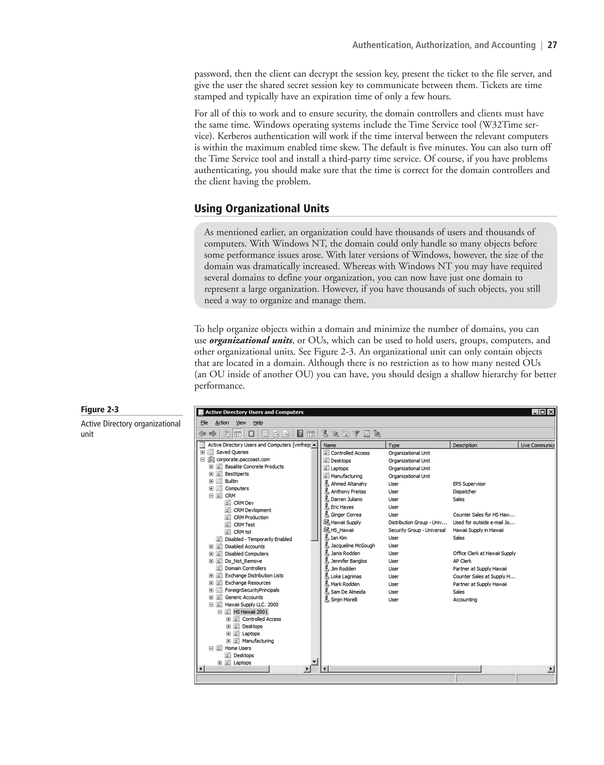 Authentication, Authorization, and Accounting | 27
password, then the client can decrypt the session key, present the ticket to the file server, and
give the user the shared secret session key to communicate between them. Tickets are time
stamped and typically have an expiration time of only a few hours.
For all of this to work and to ensure security, the domain controllers and clients must have
the same time. Windows operating systems include the Time Service tool (W32Time ser-
vice). Kerberos authentication will work if the time interval between the relevant computers
is within the maximum enabled time skew. The default is five minutes. You can also turn off
the Time Service tool and install a third-party time service. Of course, if you have problems
authenticating, you should make sure that the time is correct for the domain controllers and
the client having the problem.
Using Organizational Units
As mentioned earlier, an organization could have thousands of users and thousands of
computers. With Windows NT, the domain could only handle so many objects before
some performance issues arose. With later versions of Windows, however, the size of the
domain was dramatically increased. Whereas with Windows NT you may have required
several domains to define your organization, you can now have just one domain to
represent a large organization. However, if you have thousands of such objects, you still
need a way to organize and manage them.
To help organize objects within a domain and minimize the number of domains, you can
use organizational units, or OUs, which can be used to hold users, groups, computers, and
other organizational units. See Figure 2-3. An organizational unit can only contain objects
that are located in a domain. Although there is no restriction as to how many nested OUs
(an OU inside of another OU) you can have, you should design a shallow hierarchy for better
performance.
Figure 2-3
Active Directory organizational
unit
c02AuthenticationAuthorizationAn27 Page 27 2/1/11 1:40:56 PM f-392
c02AuthenticationAuthorizationAn27 Page 27 2/1/11 1:40:56 PM f-392 /Users/f-392/Desktop/Nalini 23.9/ch05
/Users/f-392/Desktop/Nalini 23.9/ch05
LICENSED PRODUCT NOT FOR RESALE
 