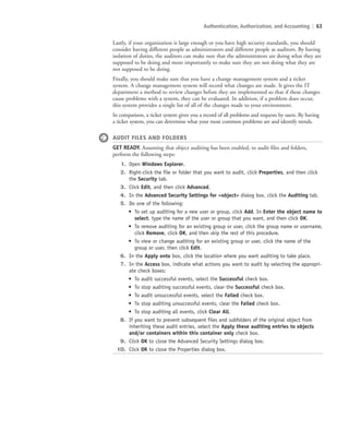 Authentication, Authorization, and Accounting | 63
Lastly, if your organization is large enough or you have high security standards, you should
consider having different people as administrators and different people as auditors. By having
isolation of duties, the auditors can make sure that the administrators are doing what they are
supposed to be doing and more importantly to make sure they are not doing what they are
not supposed to be doing.
Finally, you should make sure that you have a change management system and a ticket
system. A change management system will record what changes are made. It gives the IT
department a method to review changes before they are implemented so that if these changes
cause problems with a system, they can be evaluated. In addition, if a problem does occur,
this system provides a single list of all of the changes made to your environment.
In comparison, a ticket system gives you a record of all problems and requests by users. By having
a ticket system, you can determine what your most common problems are and identify trends.
AUDIT FILES AND FOLDERS
GET READY. Assuming that object auditing has been enabled, to audit files and folders,
perform the following steps:
1. Open Windows Explorer.
2. Right-click the file or folder that you want to audit, click Properties, and then click
the Security tab.
3. Click Edit, and then click Advanced.
4. In the Advanced Security Settings for object dialog box, click the Auditing tab.
5. Do one of the following:
• To set up auditing for a new user or group, click Add. In Enter the object name to
select, type the name of the user or group that you want, and then click OK.
• To remove auditing for an existing group or user, click the group name or username,
click Remove, click OK, and then skip the rest of this procedure.
• To view or change auditing for an existing group or user, click the name of the
group or user, then click Edit.
6. In the Apply onto box, click the location where you want auditing to take place.
7. In the Access box, indicate what actions you want to audit by selecting the appropri-
ate check boxes:
• To audit successful events, select the Successful check box.
• To stop auditing successful events, clear the Successful check box.
• To audit unsuccessful events, select the Failed check box.
• To stop auditing unsuccessful events, clear the Failed check box.
• To stop auditing all events, click Clear All.
8. If you want to prevent subsequent files and subfolders of the original object from
inheriting these audit entries, select the Apply these auditing entries to objects
and/or containers within this container only check box.
9. Click OK to close the Advanced Security Settings dialog box.
10. Click OK to close the Properties dialog box.
c02AuthenticationAuthorizationAn63 Page 63 2/1/11 1:41:31 PM f-392
c02AuthenticationAuthorizationAn63 Page 63 2/1/11 1:41:31 PM f-392 /Users/f-392/Desktop/Nalini 23.9/ch05
/Users/f-392/Desktop/Nalini 23.9/ch05
LICENSED PRODUCT NOT FOR RESALE
 