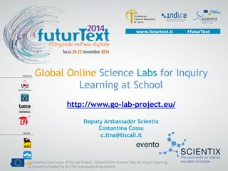 Global Online Science Labs for Inquiry
Learning at School
http://www.go-lab-project.eu/
Deputy Ambassador Scientix
Costantina Cossu
c.tina@tiscali.it
Costan'na	
  Cossu	
  Lucca	
  ©	
  Go-­‐Lab	
  Project	
  -­‐	
  Global	
  Online	
  Science	
  Labs	
  for	
  Inquiry	
  Learning	
  
at	
  School	
  Co-­‐funded	
  by	
  EU	
  (7th	
  Framework	
  Programme)	
  	
  	
  
 