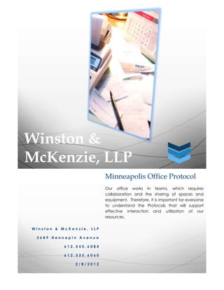 Winston &
McKenzie, LLP
                          Minneapolis Office Protocol
                          Our office works in teams, which requires
                          collaboration and the sharing of spaces and
                          equipment. Therefore, it is important for everyone
                          to understand the Protocols that will support
                          effective interaction and utilization of our
                          resources.

Winston & McKenzie, LLP

 5689 Hennepin Avenue

           612.555.6084

           612.555.6060

               2/8/2012
 