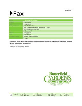 Fax
9/8/2011
From: Yazmin Carrión Morales
Phone: 630.555.1062
Fax: 630.555.3029
Company Name: Butterfield Gardens
29 W 036 Butterfield Road, Warrenville, IL 60555
www.emcp.net/grower2you
To: Debbie Manich
Phone: 616.555.7720
Fax: 616.555.7823
Company Name: Manich Floral Distribution
2 pages
Comments: Please review the completed purchase order and confirm the availability of the flowers by return
fax. The last shipment was beautiful.
Thank you for your prompt service.
Urgent For Please Please Please
☐ ☐ Review ☐ Comment ☒ Reply ☐ Recycle