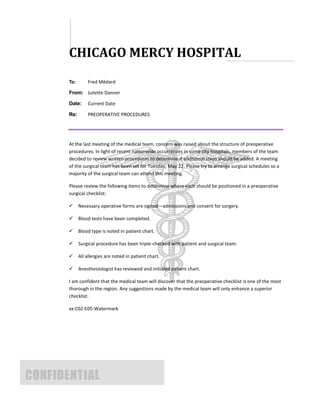 CHICAGO MERCY HOSPITAL
       To:       Fred Médard

       From: Juliette Danner

       Date:     Current Date

       Re:       PREOPERATIVE PROCEDURES




       At the last meeting of the medical team, concern was raised about the structure of preoperative
       procedures. In light of recent nationwide occurrences in some city hospitals, members of the team
       decided to review written procedures to determine if additional steps should be added. A meeting
       of the surgical team has been set for Tuesday, May 22. Please try to arrange surgical schedules so a
       majority of the surgical team can attend this meeting.

       Please review the following items to determine where each should be positioned in a preoperative
       surgical checklist:

            Necessary operative forms are signed—admissions and consent for surgery.

            Blood tests have been completed.

            Blood type is noted in patient chart.

            Surgical procedure has been triple-checked with patient and surgical team.

            All allergies are noted in patient chart.

            Anesthesiologist has reviewed and initialed patient chart.

       I am confident that the medical team will discover that the preoperative checklist is one of the most
       thorough in the region. Any suggestions made by the medical team will only enhance a superior
       checklist.

       xx:C02-E05-Watermark




CONFIDENTIAL
 