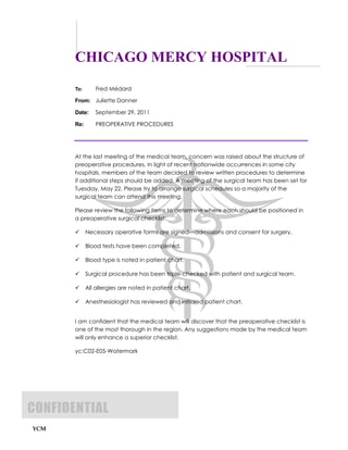 CHICAGO MERCY HOSPITAL
       To:      Fred Médard

       From: Juliette Danner

       Date:    September 29, 2011

       Re:      PREOPERATIVE PROCEDURES




       At the last meeting of the medical team, concern was raised about the structure of
       preoperative procedures. In light of recent nationwide occurrences in some city
       hospitals, members of the team decided to review written procedures to determine
       if additional steps should be added. A meeting of the surgical team has been set for
       Tuesday, May 22. Please try to arrange surgical schedules so a majority of the
       surgical team can attend this meeting.

       Please review the following items to determine where each should be positioned in
       a preoperative surgical checklist:

            Necessary operative forms are signed—admissions and consent for surgery.

            Blood tests have been completed.

            Blood type is noted in patient chart.

            Surgical procedure has been triple-checked with patient and surgical team.

            All allergies are noted in patient chart.

            Anesthesiologist has reviewed and initialed patient chart.


       I am confident that the medical team will discover that the preoperative checklist is
       one of the most thorough in the region. Any suggestions made by the medical team
       will only enhance a superior checklist.

       yc:C02-E05-Watermark




CONFIDENTIAL
YCM
 