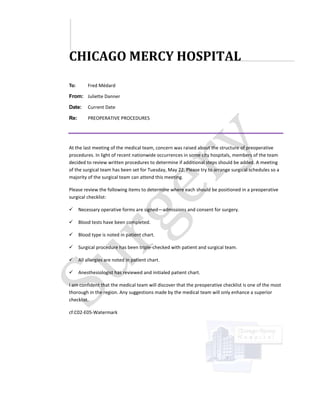 CHICAGO MERCY HOSPITAL
To:       Fred Médard

From: Juliette Danner

Date:     Current Date

Re:       PREOPERATIVE PROCEDURES




At the last meeting of the medical team, concern was raised about the structure of preoperative
procedures. In light of recent nationwide occurrences in some city hospitals, members of the team
decided to review written procedures to determine if additional steps should be added. A meeting
of the surgical team has been set for Tuesday, May 22. Please try to arrange surgical schedules so a
majority of the surgical team can attend this meeting.

Please review the following items to determine where each should be positioned in a preoperative
surgical checklist:

     Necessary operative forms are signed—admissions and consent for surgery.

     Blood tests have been completed.

     Blood type is noted in patient chart.

     Surgical procedure has been triple-checked with patient and surgical team.

     All allergies are noted in patient chart.

     Anesthesiologist has reviewed and initialed patient chart.

I am confident that the medical team will discover that the preoperative checklist is one of the most
thorough in the region. Any suggestions made by the medical team will only enhance a superior
checklist.

cf:C02-E05-Watermark
 