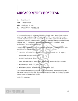 CHICAGO MERCY HOSPITAL
       To:       Fred Médard

       From: Juliette Danner

       Date:     September 14, 2011

       Re:       PREOPERATIVE PROCEDURES




       At the last meeting of the medical team, concern was raised about the structure of
       preoperative procedures. In light of recent nationwide occurrences in some city
       hospitals, members of the team decided to review written procedures to determine
       if additional steps should be added. A meeting of the surgical team has been set for
       Tuesday, May 22. Please try to arrange surgical schedules so a majority of the
       surgical team can attend this meeting.

       Please review the following items to determine where each should be positioned in
       a preoperative surgical checklist:

            Necessary operative forms are signed—admissions and consent for surgery.

            Blood tests have been completed.

            Blood type is noted in patient chart.

            Surgical procedure has been triple-checked with patient and surgical team.

            All allergies are noted in patient chart.

            Anesthesiologist has reviewed and initialed patient chart.

       I am confident that the medical team will discover that the preoperative checklist is
       one of the most thorough in the region. Any suggestions made by the medical team
       will only enhance a superior checklist.

       sf:C02-E05-Watermark




CONFIDENTIAL                                                                              sf
 