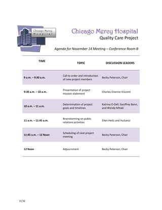 Chicago Mercy
          H o s p i t a l
                                        Chicago Mercy Hospital
                                                                  Quality Care Project

                            Agenda for November 14 Meeting – Conference Room B


              TIME
                                             TOPIC                    DISCUSSION LEADERS


                                 Call to order and introduction
  9 a.m. – 9:30 a.m.                                               Becky Peterson, Chair
                                 of new project members


                                 Presentation of project
  9:30 a.m. – 10 a.m.                                              Charles-Etienne Visconti
                                 mission statement


                                 Determination of project          Katrina O-Dell, Geoffrey Benn,
  10 a.m. – 11 a.m.
                                 goals and timelines               and Wendy Mitaki


                                 Brainstorming on public
  11 a.m. – 11:45 a.m.                                             Ellen Heitz and HuiLenzi
                                 relations activities


                                 Scheduling of next project
  11:45 a.m. – 12 Noon                                             Becky Peterson, Chair
                                 meeting



  12 Noon                        Adjournment                       Becky Peterson, Chair




YCM
 
