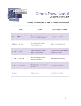 Chicago Mercy

                                   Chicago Mercy Hospital
      H o s p i t a l


                                                             Quality Care Project

                        Agenda for November 14 Meeting - Conference Room B


            TIME                       TOPIC                    DISCUSSION LEADERS


                            Call to order and introduction
9 a.m. – 9:30 a.m.                                           Becky Peterson, Chair
                            of new project members


                            Presentation of project
9:30 a.m. – 10 a.m.                                          Charles-Etienne Visconti
                            mission statement


                            Determination of project         Katrina O-Dell, Geoffrey Benn,
10 a.m. – 11 a.m.
                            goals and timelines              and Wendy Mitaki


                            Brainstorming on public
11 a.m. – 11:45 a.m.                                         Ellen Heitz and HuiLenzi
                            relations activities


                            Scheduling of next project
11:45 a.m. – 12 Noon                                         Becky Peterson, Chair
                            meeting



12 Noon                     Adjournment                      Becky Peterson, Chair




                                                                                        sf
 