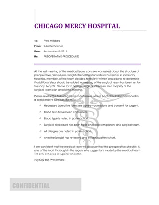 CHICAGO MERCY HOSPITAL
       To:       Fred Médard

       From: Juliette Danner

       Date:     September 8, 2011

       Re:       PREOPERATIVE PROCEDURES




       At the last meeting of the medical team, concern was raised about the structure of
       preoperative procedures. In light of recent nationwide occurrences in some city
       hospitals, members of the team decided to review written procedures to determine
       if additional steps should be added. A meeting of the surgical team has been set for
       Tuesday, May 22. Please try to arrange surgical schedules so a majority of the
       surgical team can attend this meeting.

       Please review the following items to determine where each should be positioned in
       a preoperative surgical checklist:

                Necessary operative forms are signed—admissions and consent for surgery.

                Blood tests have been completed.

                Blood type is noted in patient chart.

                Surgical procedure has been triple-checked with patient and surgical team.

                All allergies are noted in patient chart.

                Anesthesiologist has reviewed and initialed patient chart.


       I am confident that the medical team will discover that the preoperative checklist is
       one of the most thorough in the region. Any suggestions made by the medical team
       will only enhance a superior checklist.

       ysg:C02-E05-Watermark




CONFIDENTIAL
 