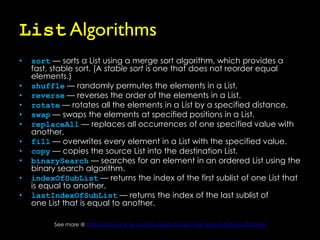 List Algorithms
•   sort — sorts a List using a merge sort algorithm, which provides a
    fast, stable sort. (A stable sort is one that does not reorder equal
    elements.)
•   shuffle — randomly permutes the elements in a List.
•   reverse — reverses the order of the elements in a List.
•   rotate — rotates all the elements in a List by a specified distance.
•   swap — swaps the elements at specified positions in a List.
•   replaceAll — replaces all occurrences of one specified value with
    another.
•   fill — overwrites every element in a List with the specified value.
•   copy — copies the source List into the destination List.
•   binarySearch — searches for an element in an ordered List using the
    binary search algorithm.
•   indexOfSubList — returns the index of the first sublist of one List that
    is equal to another.
•   lastIndexOfSubList — returns the index of the last sublist of
    one List that is equal to another.

          See more @ http://docs.oracle.com/javase/tutorial/collections/interfaces/list.html
 
