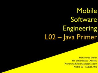 Mobile
         Software
      Engineering
L02 – Java Primer

                  Mohammad Shaker
           FIT of Damascus - AI dept.
      MohammadShakerGtr@gmail.com
             Mobile SE – August 2012
 