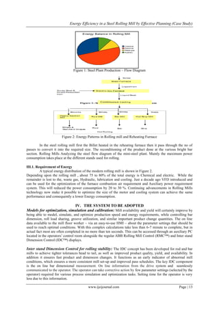 Energy Efficiency in a Steel Rolling Mill by Effective Planning (Case Study)
www.ijeijournal.com Page | 13
Figure 1: Steel Plant Production – Flow Diagram
Figure 2: Energy Patterns in Rolling mill and Reheating Furnace
In the steel rolling mill first the Billet heated in the reheating furnace then it pass through the no of
passes to convert it into the required size. The reconditioning of the product done at the various bright bar
section. Rolling Mills Analyzing the steel flow diagram of the mini-steel plant. Mainly the maximum power
consumption takes place at the different stands used for rolling.
III.1. Requirement of Energy
A typical energy distribution of the modern rolling mill is shown in Figure 2.
Depending upon the rolling mill , about 75 to 80% of the total energy is Chemical and electric. While the
remainder is lost to the, waste gas, Hydraulic, lubrication and cooling. Just a decade ago VFD introduced and
can be used for the optimization of the furnace combustion air requirement and Auxiliary power requirement
system. This will reduced the power consumption by 20 to 30 %. Continuing advancements in Rolling Mills
technology now make it possible to optimize the size of the motor and cooling system can achieve the same
performance and consequently a lower Energy consumption.
IV. THE SYSTEM TO BE ADOPTED
Models for optimization, simulation and calibration: Mill availability and yield will certainly improve by
being able to model, simulate, and optimize production speed and energy requirements, while controlling bar
dimension, roll load sharing, groove utilization, and similar important product change quantities. The on line
data available to the mill floor worker – via an easy-to-use HMI – about the parameter settings that should be
used to reach optimal conditions. With this complex calculations take less than 6-7 minute to complete, but in
actual fact most are often completed in no more than ten seconds. This can be accessed through an auxiliary PC
located in the operators’ control room alongside the regular ABB Rolling Mill Control (RMC™) and Inter stand
Dimension Control (IDC™) displays.
Inter stand Dimension Control for rolling stability: The IDC concept has been developed for rod and bar
mills to achieve tighter tolerances head to tail, as well as improved product quality, yield, and availability. In
addition it ensures fast product and dimension changes. It functions as an early indicator of abnormal mill
conditions, which ensures a more consistent mill set-up and improved pass schedules. The key IDC component
is the on line bar dimensional measurement. On line information from the drive system and seamlessly
communicated to the operator. The operator can take corrective action by few parameter settings (selected by the
operator) required for various process simulation and optimization tasks. Setting time for the operator is very
less due to this information.
Energy Balance in Rolling Mill
Chemical
Electrical
Waste gas
Auxiliary
 