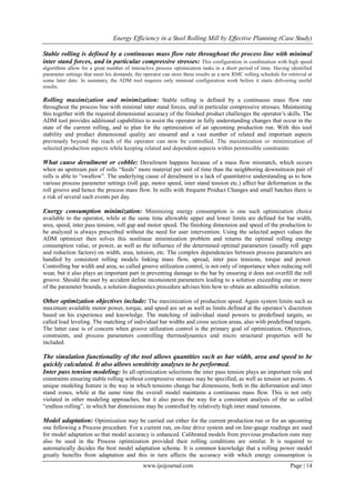 Energy Efficiency in a Steel Rolling Mill by Effective Planning (Case Study)
www.ijeijournal.com Page | 14
Stable rolling is defined by a continuous mass flow rate throughout the process line with minimal
inter stand forces, and in particular compressive stresses: This configuration in combination with high speed
algorithms allow for a great number of interactive process optimization tasks in a short period of time. Having identified
parameter settings that meet his demands, the operator can store these results as a new RMC rolling schedule for retrieval at
some later date. In summary, the ADM tool requires only minimal configuration work before it starts delivering useful
results.
Rolling maximization and minimization: Stable rolling is defined by a continuous mass flow rate
throughout the process line with minimal inter stand forces, and in particular compressive stresses. Maintaining
this together with the required dimensional accuracy of the finished product challenges the operator’s skills. The
ADM tool provides additional capabilities to assist the operator in fully understanding changes that occur in the
state of the current rolling, and to plan for the optimization of an upcoming production run. With this tool
stability and product dimensional quality are ensured and a vast number of related and important aspects
previously beyond the reach of the operator can now be controlled. The maximization or minimization of
selected production aspects while keeping related and dependent aspects within permissible constraints
What cause derailment or cobble: Derailment happens because of a mass flow mismatch, which occurs
when an upstream pair of rolls “feeds” more material per unit of time than the neighboring downstream pair of
rolls is able to “swallow”. The underlying cause of derailment is a lack of quantitative understanding as to how
various process parameter settings (roll gap, motor speed, inter stand tension etc.) affect bar deformation in the
roll groove and hence the process mass flow. In mills with frequent Product Changes and small batches there is
a risk of several such events per day.
Energy consumption minimization: Minimizing energy consumption is one such optimization choice
available to the operator, while at the same time allowable upper and lower limits are defined for bar width,
area, speed, inter pass tension, roll gap and motor speed. The finishing dimension and speed of the production to
be analyzed is always prescribed without the need for user intervention. Using the selected aspect values the
ADM optimizer then solves this nonlinear minimization problem and returns the optimal rolling energy
consumption value, or power, as well as the influence of the determined optimal parameters (usually roll gaps
and reduction factors) on width, area, tension, etc. The complex dependencies between process parameters are
handled by consistent rolling models linking mass flow, spread, inter pass tensions, torque and power.
Controlling bar width and area, so called groove utilization control, is not only of importance when reducing roll
wear, but it also plays an important part in preventing damage to the bar by ensuring it does not overfill the roll
groove. Should the user by accident define inconsistent parameters leading to a solution exceeding one or more
of the parameter bounds, a solution diagnostics procedure advises him how to obtain an admissible solution.
Other optimization objectives include: The maximization of production speed. Again system limits such as
maximum available motor power, torque, and speed are set as well as limits defined at the operator’s discretion
based on his experience and knowledge. The matching of individual stand powers to predefined targets, so
called load leveling. The matching of individual bar widths and cross section areas, also with predefined targets.
The latter case is of concern when groove utilization control is the primary goal of optimization. Objectives,
constraints, and process parameters controlling thermodynamics and micro structural properties will be
included.
The simulation functionality of the tool allows quantities such as bar width, area and speed to be
quickly calculated. It also allows sensitivity analyses to be performed.
Inter pass tension modeling: In all optimization selections the inter pass tension plays an important role and
constraints ensuring stable rolling without compressive stresses may be specified, as well as tension set points. A
unique modeling feature is the way in which tensions change bar dimensions, both in the deformation and inter
stand zones, while at the same time the overall model maintains a continuous mass flow. This is not only
violated in other modeling approaches, but it also paves the way for a consistent analysis of the so called
“endless rolling”, in which bar dimensions may be controlled by relatively high inter stand tensions.
Model adaptation: Optimization may be carried out either for the current production run or for an upcoming
one following a Process procedure. For a current run, on-line drive system and on line-gauge readings are used
for model adaptation so that model accuracy is enhanced. Calibrated models from previous production runs may
also be used in the Process optimization provided their rolling conditions are similar. It is required to
automatically decides the best model adaptation scheme. It is common knowledge that a rolling power model
greatly benefits from adaptation and this in turn affects the accuracy with which energy consumption is
 