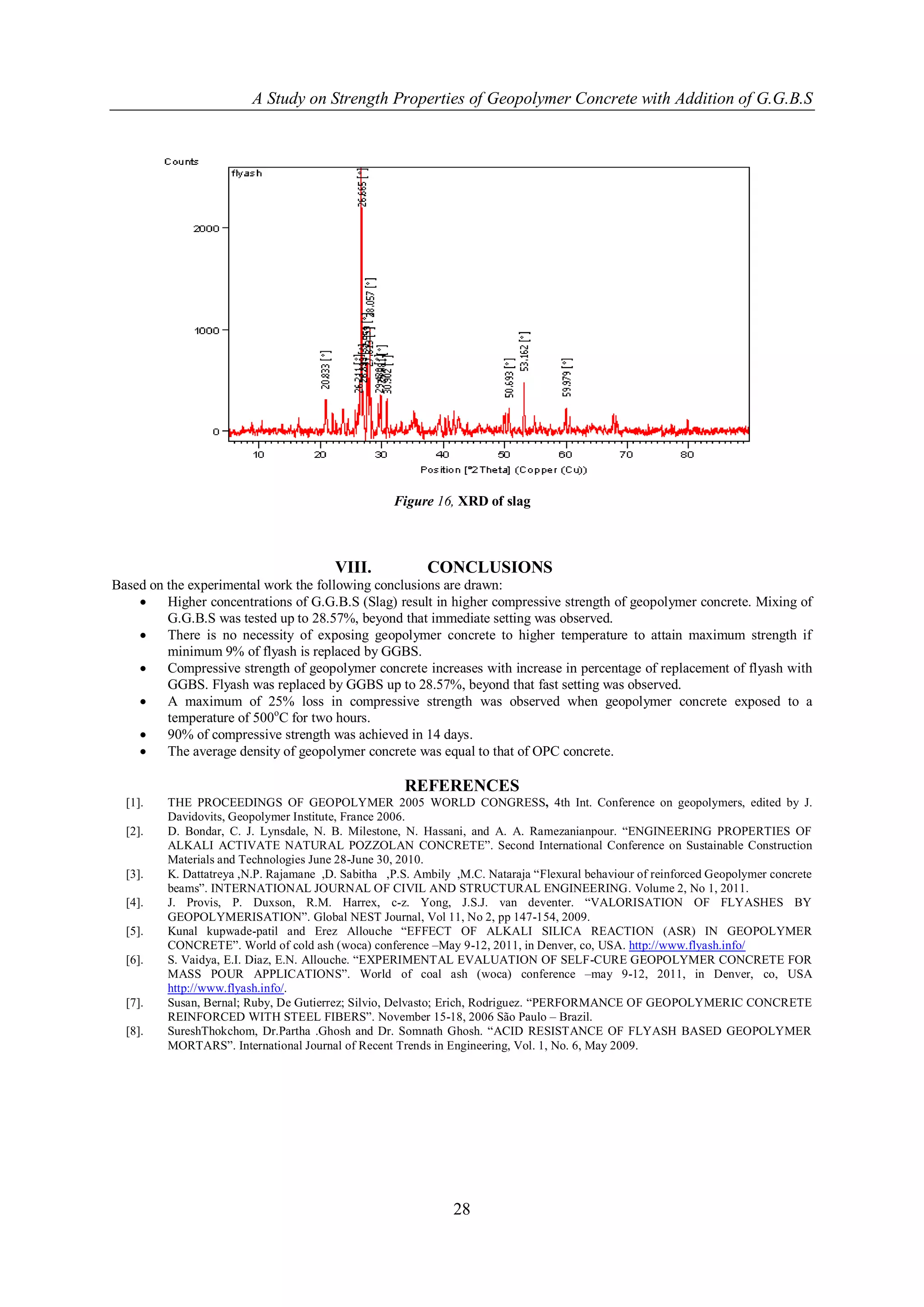 A Study on Strength Properties of Geopolymer Concrete with Addition of G.G.B.S




                                                   Figure 16, XRD of slag



                                        VIII.             CONCLUSIONS
Based on the experimental work the following conclusions are drawn:
        Higher concentrations of G.G.B.S (Slag) result in higher compressive strength of geopolymer concrete. Mixing of
         G.G.B.S was tested up to 28.57%, beyond that immediate setting was observed.
        There is no necessity of exposing geopolymer concrete to higher temperature to attain maximum strength if
         minimum 9% of flyash is replaced by GGBS.
        Compressive strength of geopolymer concrete increases with increase in percentage of replacement of flyash with
         GGBS. Flyash was replaced by GGBS up to 28.57%, beyond that fast setting was observed.
        A maximum of 25% loss in compressive strength was observed when geopolymer concrete exposed to a
         temperature of 500oC for two hours.
        90% of compressive strength was achieved in 14 days.
        The average density of geopolymer concrete was equal to that of OPC concrete.

                                                     REFERENCES
  [1].   THE PROCEEDINGS OF GEOPOLYMER 2005 WORLD CONGRESS, 4th Int. Conference on geopolymers, edited by J.
         Davidovits, Geopolymer Institute, France 2006.
  [2].   D. Bondar, C. J. Lynsdale, N. B. Milestone, N. Hassani, and A. A. Ramezanianpour. “ENGINEERING PROPERTIES OF
         ALKALI ACTIVATE NATURAL POZZOLAN CONCRETE”. Second International Conference on Sustainable Construction
         Materials and Technologies June 28-June 30, 2010.
  [3].   K. Dattatreya ,N.P. Rajamane ,D. Sabitha ,P.S. Ambily ,M.C. Nataraja “Flexural behaviour of reinforced Geopolymer concrete
         beams”. INTERNATIONAL JOURNAL OF CIVIL AND STRUCTURAL ENGINEERING. Volume 2, No 1, 2011.
  [4].   J. Provis, P. Duxson, R.M. Harrex, c-z. Yong, J.S.J. van deventer. “VALORISATION OF FLYASHES BY
         GEOPOLYMERISATION”. Global NEST Journal, Vol 11, No 2, pp 147-154, 2009.
  [5].   Kunal kupwade-patil and Erez Allouche “EFFECT OF ALKALI SILICA REACTION (ASR) IN GEOPOLYMER
         CONCRETE”. World of cold ash (woca) conference –May 9-12, 2011, in Denver, co, USA. http://www.flyash.info/
  [6].   S. Vaidya, E.I. Diaz, E.N. Allouche. “EXPERIMENTAL EVALUATION OF SELF-CURE GEOPOLYMER CONCRETE FOR
         MASS POUR APPLICATIONS”. World of coal ash (woca) conference –may 9-12, 2011, in Denver, co, USA
         http://www.flyash.info/.
  [7].   Susan, Bernal; Ruby, De Gutierrez; Silvio, Delvasto; Erich, Rodriguez. “PERFORMANCE OF GEOPOLYMERIC CONCRETE
         REINFORCED WITH STEEL FIBERS”. November 15-18, 2006 São Paulo – Brazil.
  [8].   SureshThokchom, Dr.Partha .Ghosh and Dr. Somnath Ghosh. “ACID RESISTANCE OF FLYASH BASED GEOPOLYMER
         MORTARS”. International Journal of Recent Trends in Engineering, Vol. 1, No. 6, May 2009.




                                                               28
 