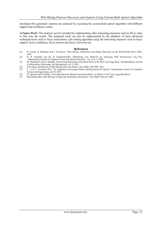 Web Mining Patterns Discovery and Analysis Using Custom-Built Apriori Algorithm
www.ijeijournal.com Page | 21
developed.The generated patterns are analysed by executing the custom-built apriori algorithm with different
support and confidence values
A.Future Work: This analysis can be extended by implementing other interesting measures such as lift in order
to fine tune the results. The proposed work can also be implemented by the adoption of more advanced
techniques/tools such as fuzzy associations, rule mining algorithm using the interesting measures such as fuzzy
support, fuzzy confidence, fuzzy interest and fuzzy conviction etc.
References
[1] R. Cooley, B. Mobasher and J. Srivastava, "Web Mining: Information and Pattern Discovery on the World Wide Web," IEEE,
1997.
[2] K. R. Suneetha and Dr. R. Krishnamoorthi, "Identifying User Behavior by Analyzing Web ServerAccess Log File,
" International Journal of Computer Science and Network Security, , vol. 9, no. 4, 2009.
[3] M. Dimitrijevic and Z. Bošnjak, "Discovering Interesting Association Rules in the Web Log Usage Data," Interdisciplinary Journal
of Information, Knowledge, and Management, vol. 5, 2010.
[4] G.K.Gupta, Introduction to Data Mining with Case Studies, New Delhi: EEE PHI , 2011.
[5] C. A. R. C. Goswami D.N., "An Algorithm for Frequent Pattern Mining Based On Apriori," International Journal on Computer
Science and Engineering, vol. 02, 2010.
[6] R. Agrawal and R. Srikant, "Fast Algorithms for Mining Association Rules," in 20th Int. Conf. Very Large Data Bases.
[7] Han and Kamber, Data Mining Concepts and Techniques, Secoond ed., New Delhi: Elsevier, 2006.
 
