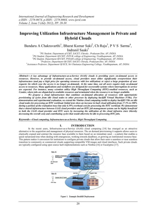 International Journal of Engineering Research and Development
e-ISSN : 2278-067X, p-ISSN : 2278-800X, www.ijerd.com
Volume 2, Issue 5 (July 2012), PP. 20-30


Improving Utilization Infrastructure Management in Private and
                         Hybrid Clouds
     Bandaru A Chakravarthi1, Bharat Kumar Saki2, Ch Raju3, P V S Sarma4,
                                Indranil Saaki5
                      1
                        PG Student, Department of CSIT, SACET, Chirala , Prakasam Dist, AP, INDIA.
              2
                  PG Student, Department Of CSIT, JNTUK college of Engineering, Visakhapatnam, AP, INDIA.
                3
                  PG Student, Department Of CSIT, PYDAH college of Engineering, Visakhapatnam, AP, INDIA.
                        4
                          Professor, Department Of CSIT, SACET, Chirala, Prakasam Dist, AP, INDIA.
        5
          Assistance Professor, Department Of ECE, Sri Chaitanya Engineering College, Visakhapatnam, AP, INDIA.



Abstract––A key advantage of Infrastructure-as-a-Service (IAAS) clouds is providing users on-demand access to
resources. However, to provide on-demand access, cloud providers must either significantly overprovision their
infrastructure (and pay a high price for operating resources with low utilization) or reject a large proportion of user
requests (in which case the access is no longer on-demand). At the same time, not all users require truly on-demand
access to resources. Many applications and workflows are designed for recoverable systems where interruptions in service
are expected. For instance, many scientists utilize High Throughput Computing (HTC)-enabled resources, such as
Condor, where jobs are dispatched to available resources and terminated when the resource is no longer available.
          We propose a cloud infrastructure that combines on-demand allocation of resources with opportunistic
provisioning of cycles from idle cloud nodes to other processes by deploying backfill Virtual Machines (VMs). For
demonstration and experimental evaluation, we extend the Nimbus cloud computing toolkit to deploy backfill VMs on idle
cloud nodes for processing an HTC workload. Initial tests show an increase in IaaS cloud utilization from 37.5% to 100%
during a portion of the evaluation trace but only 6.39% overhead cost for processing the HTC workload. We demonstrate
that a shared infrastructure between IAAS cloud providers and an HTC job management system can be highly beneficial
to both the IAAS cloud provider and HTC users by increasing the utilization of the cloud infrastru cture (thereby
decreasing the overall cost) and contributing cycles that would otherwise be idle to processing HTC jobs.

Keywords––Cloud computing, Infrastructure-as-a-Service, High Throughput Computing

                                            I.          INTRODUCTION
           In the recent years, Infrastructure-as-a-Service (IAAS) cloud computing [14] has emerged as an attractive
alternative to the acquisition and management of physical resources. The on demand provisioning it supports allows users to
elastically expand and contract the resource base available to them based on an immediate need – a pattern that enables a
quick turnaround time when dealing with emergencies, working towards deadlines, or growing an institutional resource base.
This pattern makes it convenient for institutions to configure private clouds that allow their users a seamless or near seamless
transition to community or commercial clouds supporting compatible VM images and cloud interfaces. Such private clouds
are typically configured using open source IaaS implementations such as Nimbus [16] or Eucalyptus [17].




                                                              20
 