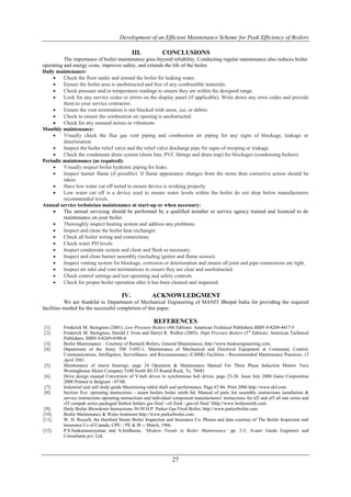 Development of an Efficient Maintenance Scheme for Peak Efficiency of Boilers

                                               III.            CONCLUSIONS
          The importance of boiler maintenance goes beyond reliability. Conducting regular maintenance also reduces boiler
operating and energy costs, improves safety, and extends the life of the boiler.
Daily maintenance:
         Check the floor under and around the boiler for leaking water.
         Ensure the boiler area is unobstructed and free of any combustible materials.
         Check pressure and/or temperature readings to ensure they are within the designed range.
         Look for any service codes or errors on the display panel (if applicable). Write down any error codes and provide
          them to your service contractor.
         Ensure the vent termination is not blocked with snow, ice, or debris.
         Check to ensure the combustion air opening is unobstructed.
         Check for any unusual noises or vibrations
Monthly maintenance:
         Visually check the flue gas vent piping and combustion air piping for any signs of blockage, leakage or
          deterioration.
         Inspect the boiler relief valve and the relief valve discharge pipe for signs of weeping or leakage.
         Check the condensate drain system (drain line, PVC fittings and drain trap) for blockages (condensing boilers).
Periodic maintenance (as required):
         Visually inspect boiler hydronic piping for leaks.
         Inspect burner flame (if possible). If flame appearance changes from the norm then corrective action should be
          taken.
         Have low water cut off tested to ensure device is working properly.
         Low water cut off is a device used to ensure water levels within the boiler do not drop below manufacturers
          recommended levels.
Annual service technician maintenance at start-up or when necessary:
         The annual servicing should be performed by a qualified installer or service agency trained and licenced to do
          maintenance on your boiler.
         Thoroughly inspect heating system and address any problems.
         Inspect and clean the boiler heat exchanger.
         Check all boiler wiring and connections.
         Check water PH levels.
         Inspect condensate system and clean and flush as necessary.
         Inspect and clean burner assembly (including ignitor and flame sensor).
         Inspect venting system for blockage, corrosion or deterioration and ensure all joint and pipe connections are tight.
         Inspect air inlet and vent terminations to ensure they are clear and unobstructed.
         Check control settings and test operating and safety controls.
         Check for proper boiler operation after it has been cleaned and inspected.

                                         IV.             ACKNOWLEDGMENT
            We are thankful to Department of Mechanical Engineering of MANIT Bhopal India for providing the required
facilities needed for the successful completion of this paper.

                                                          REFERENCES
[1].      Frederick M. Steingress (2001). Low Pressure Boilers (4th Edition). American Technical Publishers.ISBN 0-8269-4417-5
[2].      Frederick M. Steingress, Harold J. Frost and Darryl R. Walker (2003). High Pressure Boilers (3rd Edition). American Technical
          Publishers. ISBN 0-8269-4300-4.
[3].      Boiler Maintenance – Courtesy of Rentech Boilers, General Maintenance, http://www.banksengineering.com.
[4].      Department of the Army TM 5-692-1, Maintenance of Mechanical and Electrical Equipment at Command, Control,
          Communications, Intelligence, Surveillance, and Reconnaissance (C4ISR) Facilities - Recommended Maintenance Practices, 15
          April 2001.
[5].      Maintenance of sleeve bearings, page 24 Operation & Maintenance Manual For Three Phase Induction Motors Teco
          Westinghouse Motor Company 5100 North IH-35 Round Rock, Tx. 78681
[6].      Drive design manual Conversion of V-belt drives to synchronous belt drives, page 23-26. Issue July 2008 Gates Corporation
          2008 Printed in Belgium - 07/08.
[7].      Industrial seal self study guide Maximizing radial shaft seal performance. Page 67-86. Print 2006 http://www.skf.com.
[8].      Section five: operating instructions - steam boilers boiler smith ltd. Manual of parts list assembly instructions installation &
          service instructions operating instructions and individual component manufacturers' instructions for af2 and af3 all star series and
          cf3 compak series packaged firebox boilers gas fired - oil fired - gas/oil fired ‘Http://www.boilersmith.com.
 [9].     Daily Boiler Blowdown Instructions 30-50 H.P. Parker Gas Fired Boiler, http://www.parkerboiler.com
[10].     Boiler Maintenance & Water treatment http://www.parkerboiler.com.
[11].     W. H. Russell, the Hartford Steam Boiler Inspection and Insurance Co. Photos and data courtesy of The Boiler Inspection and
          Insurance Co of Canada. CPE: / PE & M -- March, 1966.
[12].     P.S.Sankaranarayanan and S.Sridharan, ‘Modern Trends in Boiler Maintenance’ pp. 2-3, Avant- Garde Engineers and
          Consultants pvt. Ltd.




                                                                    27
 