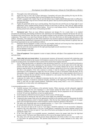 Development of an Efficient Maintenance Scheme for Peak Efficiency of Boilers

(4)       Thoroughly clean shaft and housing.
(5)       Install one ring at a time. Oil or grease lubrication, if permitted, will assist when packing the ring into the box.
          Offset joints of each succeeding ring by at least 90 degrees from the previous ring.
(6)       If shaft is equipped with a lantern ring, be sure that lantern ring is slightly behind lubrication hole in stuffing box;
          otherwise, the lantern ring will move forward when the gland is taken up and the packing behind the ring may plug
          the lubrication hole.
(7)       Tighten the gland bolts all the way to seat the packing. Then loosen the nuts until the nuts are finger tight. In most
          applications, newly installed packing should be allowed to leak freely on start-up. After start-up, tighten packing
          gland until only 2 to 3 drops a second are leaking. Do not try to stop leakage entirely. The leakage lubricates the
          packing and prevents early failure of the packing and shaft.

           Mechanical seals. There are many different mechanical seal designs [7]. As a result, there is no standard
procedure for maintaining and installing mechanical seals. Mechanical seal installations commonly fail because the seal was
not placed in the correct position. Seal faces may wear rapidly resulting in early seal failure if the spring has too much initial
compression. This results in too much force between the faces of the seal, which does not allow proper lubrication of the
surfaces. Alternately, if the spring has too little initial compression, the seal faces separate at normal operating pressures and
leak. It is important that manufacturer's information for the seals used be obtained and closely followed. In general, there are
four critical requirements in any seal installation as follows.
(1)         Determine that the equipment is ready to have the seal installed, shaft and seal housing have been inspected and
            repaired as required, and the components have been thoroughly cleaned.
(2)         Place the seal in the correct position for the right operating length (consult manufacturer's data).
(3)         Prevent damage to seal rings.
(4)         Prevent damage to seal faces.

         Clean all equipment. Clean equipment is easier to inspect, lubricate, and adjust. Clean equipment also runs cooler
and looks better.

          Safety relief valve test (steam boilers). As precautionary measures, all personnel concerned with conducting a pop
or capacity test should be briefed on the location of all shutdown controls in the event of an emergency, and there should be
at least two people present. Care should be taken to protect those present from escaping steam [8].
(1)        Every 30 days that the boiler is in operation or after any period of inactivity, a try lever test should be performed as
           follows. With the boiler under a minimum of 5 psi pressure, lift the try lever on the safety valve to the wide open
           position and allow steam to be discharged for five seconds to 10 seconds. Release the try lever, and allow the
           spring to snap the disk to the closed position. If the valve simmers, operate the try lever two or three times to allow
           the disk to seat properly. If the valve continues to simmer, it must be replaced or repaired by an authorized
           representative of the manufacturer. Inspect the valve for evidence of scale or encrustation within the body. Do not
           disassemble valve or attempt to adjust the spring setting. It is advisable to have a chain attached to the try lever of
           the valve to facilitate this test and allow it to be conducted in a safe manner from the floor. The date of this test
           should be entered into the boiler logbook.
 (2)       A pop test of a safety valve is conducted to determine that the valve will open under boiler pressure within the
           allowable tolerances. It should be conducted annually, preferably at the beginning of the heating season if the
           boiler is used only for space heating purposes. Hydrostatic testing (using water) is not to be considered an
           acceptable test to check safety valve opening pressure.

A recommended procedure is as follows.
       Establish necessary trial conditions at the particular location. Where necessary, provide adequately supported
        temporary piping from the valve discharge to a safe location outside the boiler room. In some installations,
        temporary ventilation may dispose of the steam vapour satisfactorily. Review preparation for test with personnel
        involved. All such tests should have at least two people present.
       Install temporary calibrated test pressure gauge to check accuracy of boiler gauge.
       Isolate the boiler by shutting the stop valves in the steam supply and condensate return piping.
       Temporarily place jumper leads across the appropriate terminals on the operating control to demonstrate the ability
        of the high-limit pressure control to function properly. After this has been checked, place another set of jumper
        leads across the high-limit pressure control terminals to permit continuous operation of the burner.
       The safety valve should pop open at an acceptable pressure, i.e., 15 psi ±2 psi. A simmering action will ordinarily
        be noticed shortly before the valve pops to the open position.
       If the valve does not open in the 13 psi to 17 psi range, it should be replaced. It is not necessarily a dangerous
        situation if the valve opens below 13 psi, but it could indicate a weakening of the spring, improper setting of the
        spring, etc. If the valve does not open at 17 psi, shut off the burner and dissipate the steam to the system by slowly
        opening the supply valve.
       If the valve pops open at an acceptable pressure, immediately remove the jumper leads from the high-limit
        pressure control. The burner main flame should cut off as soon as the jumper leads are removed.
       The safety valve will stay open until the pressure drops sufficiently in the boiler to allow it to close, usually 2 psi
        to 4 psi below the opening pressure. This pressure drop (blowdown) is usually indicated on the safety valve
        nameplate.

                                                               18
 