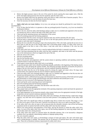 Development of an Efficient Maintenance Scheme for Peak Efficiency of Boilers

         Relieve the higher pressure steam to the rest of the system by slowly opening the steam supply valve. After the
          boiler and supply piping pressures have become equalized, open the return valve.
         Remove the jumper leads from the operating control and check to make certain that it functions properly. This is
          best done by allowing it to cycle the burner on and off at least once.
         Enter the necessary test data into the boiler logbook.

         Safety relief valve test (water boilers). At try lever, test and pop test should be performed for water boilers as
described below.
(1)       Every 30 days that the boiler is in operation or after any prolonged period of inactivity, a try lever test should be
          performed as follows.
         Prior to the test, check the safety relief discharge piping to make sure it is installed and supported so this test does
          not transmit any stress or strain to the body of the safety relief valve.
         Check and log the operating pressure and temperature of the system.
         Shut off circulating pump and fuel burning equipment.
         Isolate the boiler from the system, leaving the expansion tank valve and the automatic fill valve open.
         With the boiler at operating pressure, lift the try lever to the full open position and hold it open for at least five
          seconds or until clean water is discharged.
         Release the lever and allow the spring to snap to the closed position. If the valve leaks, operate the try lever two or
          three times to clear the seat of any foreign matter that is preventing proper seating. As safety relief valves are
          normally piped to the floor or near a floor drain, it may take some time to determine if the valve has shut
          completely.
         If the safety relief valve continues to leak, it must be replaced before the boiler is returned to operation.
         After it has been determined that the safety relief has shut completely, add water to the boiler until the pressure
          rises to the initial pressure which was logged at the start of the test.
         Open the valves to the system.
         Start the circulating pump.
         Start the fuel burning system.
         Observe the pressure and temperature until the system returns to operating conditions and operating control has
          cycled the burner on and off at least once.
         Check again to ensure that the safety relief valve is not leaking.
(2)       A pop test (pressure relief valve) should be performed annually, preferably at the beginning of the heating season,
          if the boiler is shut off during the summer months. The following procedure should be reviewed by the person in
          charge of the test with at least one other person, and trial conditions should be determined.
         Isolate the boiler from the rest of the heating system by closing the supply and return valves. On large water
          content boilers, the expansion tank may also be isolated to speed up pressure rise.
         Check the safety relief valve discharge piping to make sure it is installed and supported so that this test does not
          transmit any detrimental stress to the body of the safety relief valve.
         Temporarily install a calibrated pressure gauge and thermometer to check the accuracy of the boiler pressure gauge
          and thermometer or remove gauge and thermometer and check calibration and reinstall prior to test.
         Perform a try lever test prior to the beginning of the pop test.
         Check and log the system operating pressure and temperature.
         Shut off circulating pump and fuel burning equipment.
         If an automatic water feeder is provided, close the boiler water inlet valve.
         Turn on the fuel burning equipment.
         Place jumper leads across the appropriate terminals of the operating temperature control and check the operation of
          the high-temperature cut-out.
         If the high-temperature cut-out functions properly, place jumper leads across the appropriate terminals of the high-
          temperature cut-out to permit continuous operation of the burner.
         Make sure that all personnel are clear of the safety relief valve discharge. On boilers having a small water storage
          capacity, very little heat will be required to raise the boiler pressure to the popping pressure of the safety relief
          valve.
         The safety relief valve should open within an acceptable range above or below the set point. This range is ±2 psi
          for valves set to open at 70 psi or less and ±3 percent of set pressure for valves set to open at more than 70 psi.
         If the safety relief valve does not open at the set pressure plus the allowable tolerance, shut off the fuel burning
          equipment and do not operate the boiler until the safety relief valve has been replaced.
         Observe the rising pressure and temperature of the boiler, and log the pressure at which the safety relief valve
          opens. As soon as the safety relief valve opens, turn off fuel burning equipment by removing jumper leads and
          record safety relief valve closing pressure.
         If the safety relief valve opens at a pressure below the allowable tolerance, this is not necessarily a dangerous
          condition, but it can indicate a deteriorating condition or improper spring setting.
         The valve should be replaced.
         When the safety relief valve opens, it will discharge a mixture of water and vapour. The valve will remain open
          until a closing pressure is reached. This pressure may be 20 percent to 50 percent below the set pressure of the
          valve. There are no blowdown tolerance requirements for safety relief valves.

                                                               19
 