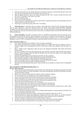 Development of an Efficient Maintenance Scheme for Peak Efficiency of Boilers

        After the safety relief valve has closed, add water to the boiler, if necessary, until the boiler pressure rises to the
         initial system operating pressure that was logged at the start of the test.
        Open the supply and return valves to the system and expansion tank valve, if closed, and open the boiler water
         inlet valve if an automatic water feeder is provided.
        Start the circulating pump.
        Start the fuel burning equipment.
        Observe the pressure and temperature until the system returns to operating conditions and the operating control has
         cycled the burner on and off at least once.
        Check again to ensure that the safety relief valve is not leaking.

        Partial blowdowns. It should be made in accordance with the Blowdown Instructions [9]. The Boiler blowdowns
must be made sufficiently so that total dissolved solids in the Boiler water between 2600-3200 PPM (3600-4200
micromhos/cm) and mud and sediment are removed from the boiler. The type of blowdown and period between blowdowns
can be extended only when the total dissolved solids in the boiler are maintained below between 2600-3200 PPM (3600-
4200 micromhos/cm).

        Proper Grounding of the boiler is necessary if there is a possibility of electrolysis (a form of corrosion) and to
help maintain normal tube life. Periodic internal inspections are necessary to determine if the thin protective coating has
developed in the tubes [10]. Proper grounding of the boiler requires driving a copper rod of 6’ or more into the ground.
Readings in excess of 35MV on ungrounded installations require grounding to prevent the onset of a corrosion problem.

Safety check list for boilers [11].
1.       Test controls and safety devices regularly. Correct any defects immediately.
2.       Keep controls and safety devices in proper working condition. For example, blow down the chambers of the low-
         water fuel supply cut out and operate the lift lever of the relief or safety valve regularly, while the boiler is in
         service.
3.       Have a reliable service organization check and service the equipment periodically, both during and between
         heating seasons.
4.       As soon as possible at the end of each heating season, drain the boiler and clean it both internally and externally.
         Remove all clean-out plugs. Open and clean the chamber of the low-water fuel supply cut out. Repair furnace
         brickwork and lay-up the boiler.
5.       Examine and repair heating system components and boiler auxiliary equipment.
6.       Don't leave broken windows or other openings that may permit wintertime freezing.
7.       Don't block the combustion air supply opening for the fuel burning systems.
8.        Don't use the boiler furnace as a trash receptacle or incinerator during the idle season.
9.       Don't leave the boiler room accessible to unauthorized persons.
10.      Don't leave the boiler during the idle season so that the burner can be operated in a routine way by an unqualified
         operator.

DO’S AND DONT’S FOR BOILER OPERATION [12]
DO’S for Boiler Operation:
        Check and remove any foreign material, tools & tackles, waste cloth and other miscellaneous materials from boiler
         furnace, drums, headers etc. Ensure all manholes, access doors and openings in the boiler and ducting are securely
         closed before boiler operation.
        Remove any restriction, obstructing boiler expansion. Remove temporary supports.
        All vents & drains are to be operated as per valve operating instructions.
        Ensure correct functioning of all interlocks and protection of auxiliaries and dampers.
        Position all dampers in air and gas system in start-up position while starting the unit.
        Start-up initial fuel feeding in the boiler should be made only after purging the boiler.
        Check and control the fuel firing rate as per start up curve.
        Check and maintain drum level always near recommended normal operating level.
        Check and control boiler water, feed water and steam conditions as recommended.
        Reduce the load as per the recommended rate. Check and take out the controls on manual only at a point, where
         good control can be obtained manually.
        Ensure purging of furnace after every fuel trip.
        Note down all minor maintenance works like valve leakage, gland leakages etc. During operation and attend to the
         same in a planned way during shut down.
        Run the ID and FD fans after boiler shutdown till the flue gas temperature drops down to 100 ” C.
        Check periodically for vibration and temperature of bearing, noise level, motor current, etc. for rotary equipment.
         These values are to be recorded and analysed periodically to ensure planned, preventive maintenance.
        Check for condition of coupling and renew the rubber bushes if worn out.
        Soot blower should be commissioned after initial boiler start-up and should be operated regularly.
        Dump the grate after ensuring that there are no big lumps on the grate section to be dumped.


                                                             20
 