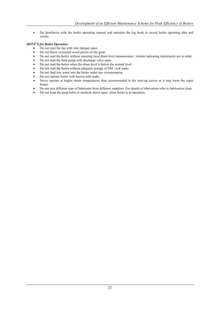 Development of an Efficient Maintenance Scheme for Peak Efficiency of Boilers

         Do familiarise with the boiler operating manual and maintain the log book to record boiler operating data and
          events.

DONT’S for Boiler Operation
      Do not start the fan with inlet damper open
      Do not throw oversized wood pieces on the grate.
      Do not start the boiler without ensuring local drum level measurement / remote indicating instruments are in order.
      Do not start the feed pump with discharge valve open.
      Do not start the boiler when the drum level is below the normal level
      Do not start the boiler without adequate storage of DM / soft water
      Do not feed raw water into the boiler under any circumstances
      Do not operate boiler with known tube leaks.
      Never operate at higher steam temperatures than recommended in the start-up curves as it may harm the super
       heater.
      Do not mix different type of lubricants from different suppliers. For details of lubrication refer to lubrication chart.
      Do not keep the peep holes or manhole doors open, when boiler is in operation.




                                                             21
 