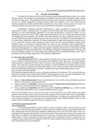 Secure Login Using Encrypted One Time Password…
15
II. STATIC PASSWORD:
The impact of the Internet over the last few years has meant fundamental changes in the way we access
business systems. The network security perimeter has crumbled at all levels while the number of users wanting
network access has grown. The geographical location of users has also widened to a situation where they can be,
not just in a different department or company branch office, but anywhere in the world. While there are
enormous productivity benefits available from increased access, the security risks have greatly increased. The
traditional method of securing system access was by authentication through the use of passwords.
Unfortunately, traditional password authentication is totally unsuitable for securing the access
requirements of today’s distributed users. According to the DTI Information Security Breaches Survey 2006,
businesses are still overwhelmingly dependent on user IDs and passwords to check the identity of users
attempting to access their systems. Weak single factor authentication is the use of single static passwords and
still employed by most companies. The benefit is that static passwords are easy to remember. However, when
you have different passwords for different systems, they start to become very difficult to remember and have to
be written down, making them vulnerable. The many disadvantages of single static passwords include how easy
it is to crack them. They are short and based on topics close to the user, such as birthdays, partner names,
children’s names, etc; and they are typically letters only. They are also vulnerable to social engineering i.e.
people asking for your password or guessing it. They can also be picked up by spyware.The alternative method
of password management is to change passwords regularly. Operated correctly, this has the benefit of being
more inherently secure than static passwords. A disadvantage of frequently changing passwords is that they can
be easily forgotten, leading to very high support costs and significantly increased administration costs. This is
particularly relevant for larger organizations with hundreds of applications.
2.1 One Time Password (OTP):
A one-time password (OTP) is a password that is valid for only one login session or transaction. OTPs
avoid a number of shortcomings that are associated with traditional (static) passwords. The most important
shortcoming that is addressed by OTPs is that, in contrast to static passwords, they are not vulnerable to replay
attacks. This means that a potential intruder who manages to record an OTP that was already used to log into a
service or to conduct a transaction will not be able to abuse it, since it will be no longer valid. On the downside,
OTPs are difficult for human beings to memorize. Therefore they require additional technology to work.
How to generate OTP and distribute?
OTP generation algorithms typically make use of pseudo randomness or randomness. This is necessary because
otherwise it would be easy to predict future OTPs by observing previous ones. Concrete OTP algorithms vary
greatly in their details. Various approaches for the generation of OTPs are listed below:
 Based on time-synchronization between the authentication server and the client providing the password
(OTPs are valid only for a short period of time)
 Using a mathematical algorithm to generate a new password based on the previous password (OTPs are
effectively a chain and must be used in a predefined order).
 Using a mathematical algorithm where the new password is based on a challenge (e.g., a random number
chosen by the authentication server or transaction details) and/or a counter.
There are also different ways to make the user aware of the next OTP to use. Some systems use special
electronic security tokens that the user carries and that generate OTPs and show them using a small display.
Other systems consist of software that runs on the user's mobile phone. Yet other systems generate OTPs on the
server-side and send them to the user using an out-of-band channel such as SMS messaging. Finally, in some
systems, OTPs are printed on paper that the user is required to carry.
2.2 Methods of generating the OTP
Time-synchronized
A time-synchronized OTP is usually related to a piece of hardware called a security token (e.g., each
user is given a personal token that generates a one-time password). Inside the token is an accurate clock that has
been synchronized with the clock on the proprietary authentication server. On these OTP systems, time is an
important part of the password algorithm, since the generation of new passwords is based on the current time
rather than, or in addition to, the previous password or a secret key. This token may be a proprietary device, or a
mobile phone or similar mobile device which runs software that is proprietary, freeware, or open-source. An
example of time-synchronized OTP standard is TOTP.All of the methods of delivering the OTP below may use
time-synchronization instead of algorithms.
 