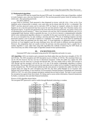 Secure Login Using Encrypted One Time Password…
16
2.3 Mathematical algorithms
Each new OTP may be created from the past OTPs used. An example of this type of algorithm, credited
to Leslie Lamport, uses a one-way function (call it f). The one-time password system works by starting with an
initial seed s, then generating passwords
f(s), f(f(s)), f(f(f(s))), ...
as many times as necessary. Each password is then dispensed in reverse, with f(f(...f(s))...) first, to f(s). If an
indefinite series of passwords is wanted, a new seed value can be chosen after the set for s is exhausted. The
S/KEY one-time password system and its derivative OTP are based on Lamport's scheme.An intruder who
happens to see a one-time password may have access for one time period or login, but it becomes useless once
that period expires. To get the next password in the series from the previous passwords, one needs to find a way
of calculating the inverse function f−1
. Since f was chosen to be one-way, this is extremely difficult to do. If f is a
cryptographic hash function, which is generally the case, it is (so far as is known) a computationally infeasible
task.In some mathematical algorithm schemes, it is possible for the user to provide the server with a static key
for use as an encryption key, by only sending a one-time password.[1]
The use of challenge-response one-time
passwords requires a user to provide a response to a challenge. For example, this can be done by inputting the
value that the token has generated into the token itself. To avoid duplicates, an additional counter is usually
involved, so if one happens to get the same challenge twice, this still results in different one-time passwords.
However, the computation does not usually involve the previous one-time password; that is, usually this or
another algorithm is used, rather than using both algorithms.The methods of delivering the OTP which are
token-based may use either of these types of algorithm instead of time-synchronization.
III. ENCRYPTED OTP:
Generated OTP value is encrypted using powerful AES algorithm and sends it to users.
AES algorithm: AES is an iterative and a symmetric key block cipher that uses three keys strengths of 128, 192
and 256 bits. The AES encryption and AES decryption occurs in blocks of 128 bits. The maximum block size
can be 256 bits however the key size has no theoretical maximum. Unlike the public key ciphers the AES
cryptography uses the same key to encrypt and decrypt data. The user simply need to select AES encrypt or
AES decrypt and the encryptor will do the rest. It is one of the perfect cryptography algorithms to protect
personal data. The encrypt AES tool converts the input plain text to cipher text in a number of repetitions based
on the encryption key. The AES decrypt method uses the same process to transform the cipher text back to the
original plain text using the same encryption key.AES has also been called Rijndael on its inventors Joan
Daemen and Vincent Rijmen. It was issued by US Government's National Institute of Standards and Technology
(NIST) in 1997. It is one of the strongest encryption methods that are hard to break. The hash is used to protect
the encryption key against brute force attack. It is being used to secure online information, financial transactions
by banks, e-commerce sites and other financial institutions.
Process of AES algorithm shown below:
The encrypted OPT password is send to mobile through Bluetooth technology or modem.
 