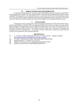 Secure Login Using Encrypted One Time Password…
17
IV. MOBILE BASED LOGIN METHODOLOGY:
In mobile based technology user no need to enter OTP manually, because of security reasons OTP is
encrypted and sends to mobile. User just read the mail for verification and type application password with that
encrypted OTP and sends it to the system Web server is used to send mail to user. In this technology others
can’t try to enter OTP, if others can mean they don’t know the application password. Using this we can verify
users OTP, Password and mobile number also. It provides the highest level of authentication for the system
V. CONCLUSION:
In this paper, we have proposed a new idea to enhancing the performance of the One Time Password to
provide Authentication for System. OTP is encrypted and send to user and user can login only using mobile
based technology. This approach provides the high level authentication to the system by verifying the user’s
Password, OTP and mobile number. In this method somewhat system load is increased by encrypting and
decrypting of OTP for multiple users. In the future, we plan to study how to reduce the system load and
increase system performance while using this approach.
REFERENCES:
[1] V. A. Brennen. (2004). Cryptography Dictionary, vol. 2005, 1.0.0 ed. [Online]. Available:
http://cryptnet.net/fdp/crypto/crypto-dict/en/crypto- dict.html
[2] M. Abadi, L. Bharat, and A. Marais, “System and method for generating
[3] unique passwords,” U.S. Patent 6 141 760, 1997.
[4] [Online]: research.microsoft.com/apps/pubs/default.aspx?id=132349
[5] [Online]:www.slideshare.net/ttnjal/200804NISnetNFCNoll
 