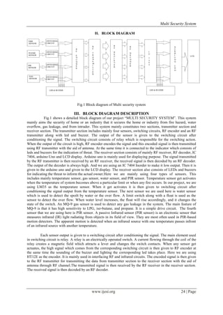 Multi Security System
II. BLOCK DIAGRAM

Fig.1 Block diagram of Multi security system

III. BLOCK DIAGRAM DESCRIPTION
Fig.1 shows a detailed block diagram of our project “MULTI SECURITY SYSTEM”. This system
mainly aims the security of home or an industry that it secures the home or industry from fire hazard, water
overflow, gas leakage, and from intruder. This system mainly constitutes two sections, transmitter section and
receiver section. The transmitter section includes mainly four sensors, switching circuits, RF encoder and an RF
transmitter along with led and buzzer. The output of the sensor is given to the switching circuit after
conditioning the signal. The switching circuit consists of relay which is responsible for the switching action.
When the output of the circuit is high, RF encoder encodes the signal and this encoded signal is then transmitted
using RF transmitter with the aid of antenna. At the same time it is connected to the indicator which consists of
leds and buzzers for the indication of threat. The receiver section consists of mainly RF receiver, RF decoder, IC
7404, arduino Uno and LCD display. Arduino uno is mainly used for displaying purpose. The signal transmitted
by the RF transmitter is then received by an RF receiver, the received signal is then decoded by an RF decoder.
The output of the decoder is always high. And we are using an IC 7404 Inorder to make it low output. Then it is
given to the arduino uno and given to the LCD display. The receiver section also consists of LEDs and buzzers
for indicating the threat to inform the actual owner.Here we are mainly using four types of sensors. This
includes mainly temperature sensor, gas sensor, water sensor, and PIR sensor. Temperature sensor get activates
when the temperature of system becomes above a particular limit or when any fire occurs. In our project, we are
using LM35 as the temperature sensor. When it get activates it is then given to switching circuit after
conditioning the signal output from the temperature sensor. The next sensor we are used here is water sensor
which is used to detect the spoilt by water or the over flow. A limit switch along with a float is used as the
sensor to detect the over flow. When water level increases, the float will rise accordingly, and it changes the
state of the switch. An MQ-9 gas sensor is used to detect any gas leakage in the system. The main feature of
MQ-9 is that it has high sensitivity to LPG, iso-butane, and propane. It is a simple drive circuit. The fourth
sensor that we are using here is PIR sensor. A passive Infrared sensor (PIR sensor) is an electronic sensor that
measures infrared (IR) light radiating from objects in its field of view. They are most often used in PIR-based
motion detectors. The apparent motion is detected when an infrared source with one temperature passes infront
of an infrared source with another temperature.
Each sensor output is given to a switching circuit after conditioning the signal. The main element used
in switching circuit is relay. A relay is an electrically operated switch. A current flowing through the coil of the
relay creates a magnetic field which attracts a lever and changes the switch contacts. When any sensor get
actuates, the high signal which comes from the corresponding switching circuit is then given to RF encoder at
the same time the sounding of the buzzer and lighting the corresponding led takes place. Here we are using
HT12E as the encoder. It is mainly used in interfacing RF and infrared circuits. The encoded signal is then given
to the RF transmitter for transmitting the data from transmitter section to the receiver section with the aid of
antenna through RF channel.The transmitted signal is then received by the RF receiver in the receiver section.
The received signal is then decoded by an RF decoder.

www.ijesi.org

24 | Page

 