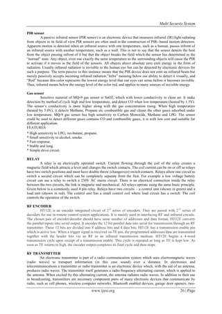 Multi Security System
PIR sensor
A passive infrared sensor (PIR sensor) is an electronic device that measures infrared (IR) light radiating
from objects in its field of view.PIR sensors are often used in the construction of PIR- based motion detectors.
Apparent motion is detected when an infrared source with one temperature, such as a human, passes infront of
an infrared source with another temperature, such as a wall. This is not to say that the sensor detects the heat
from the object passing infront of it but that the object breaks the field which the sensor has determined as the
“normal” state. Any object, even one exactly the same temperature as the surrounding objects will cause the PIR
to activate if it moves in the field of the sensors. All objects above absolute zero emit energy in the form of
radiation. Usually infrared radiation is invisible to the human eye but can be detected by electronic devices for
such a purpose. The term passive in this instance means that the PIR device does not emit an infrared beam but
merely passively accepts incoming infrared radiation.”Infra” meaning below our ability to detect it visually, and
“Red” because this color represents the lowest energy level that our eyes can sense before it becomes invisible.
Thus, infrared means below the energy level of the color red, and applies to many sources of invisible energy.
Gas sensor
Sensitive material of MQ-9 gas sensor is SnO2, which with lower conductivity in clean air. It make
detection by method of cycle high and low temperature, and detect CO when low temperature (heated by 1.5V).
The sensor’s conductivity is more higher along with the gas concentration rising. When high temperature
(heated by 5.0V), it detects Methane, Propane etc combustible gas and cleans the other gases adsorbed under
low temperature. MQ-9 gas sensor has high sensitivity to Carbon Monoxide, Methane and LPG. The sensor
could be used to detect different gases contains CO and combustible gases, it is with low cost and suitable for
different application.
FEATURES
* High sensitivity to LPG, iso-butane, propane.
* Small sensitivity to alcohol, smoke.
* Fast response.
* Stable and long.
* Simple drive circuit.
RELAY
A relay is an electrically operated switch. Current flowing through the coil of the relay creates a
magnetic field which attracts a lever and changes the switch contacts. The coil current can be on or off so relays
have two switch positions and most have double throw (changeover) switch contacts. Relays allow one circuit to
switch a second circuit which can be completely separate from the first. For example a low voltage battery
circuit can use a relay to switch a 230V AC mains circuit. There is no electrical connection inside the relay
between the two circuits, the link is magnetic and mechanical. All relays operate using the same basic principle.
Given below is a commonly used 4 pin relay. Relays have two circuits – a control unit (shown in green) and a
load unit (shown in red). The control unit has a small control coil where load circuit has a switch. The coil
controls the operation of the switch.
RF ENCODER
HT12E is an encoder integrated circuit of 212 series of encoders. They are paired with 212 series of
decoders for use in remote control system applications. It is mainly used in interfacing RF and infrared circuits.
The chosen pair of encoder/decoder should have same number of addresses and data format. HT12E converts
the parallel inputs into serial output. It encodes the 12 bit parallel data into serial for transmission through an RF
transmitter. These 12 bits are divided into 8 address bits and 4 data bits. HT12E has a transmission enable pin
which is active low. When a trigger signal is received on TE pin, the programmed addresses/data are transmitted
together with the header bits via an RF or an infrared transmission medium. HT12E begins a 4-word
transmission cycle upon receipt of a transmission enable. This cycle is repeated as long as TE is kept low. As
soon as TE returns to high, the encoder output completes its final cycle and then stops.
RF TRANSMITTER
An electronic transmitter is part of a radio communication system which uses electromagnetic waves
(radio waves) to transport information (in this case sound) over a distance. In electronics and
telecommunications a transmitter or radio transmitter is an electronic device which, with the aid of an antenna,
produces radio waves. The transmitter itself generates a radio frequency alternating current, which is applied to
the antenna. When excited by this alternating current, the antenna radiates radio waves. In addition to their use
in broadcasting, transmitters are necessary component parts of many electronic devices that communicate by
radio, such as cell phones, wireless computer networks, Bluetooth enabled devices, garage door openers, two-

www.ijesi.org

26 | Page

 