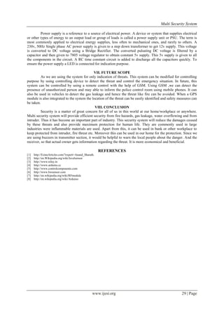 Multi Security System
Power supply is a reference to a source of electrical power. A device or system that supplies electrical
or other types of energy to an output load or group of loads is called a power supply unit or PSU. The term is
most commonly applied to electrical energy supplies, less often to mechanical ones, and rarely to others. A
230v, 50Hz Single phase AC power supply is given to a step down transformer to get 12v supply. This voltage
is converted to DC voltage using a Bridge Rectifier. The converted pulsating DC voltage is filtered by a
capacitor and then given to 7805 voltage regulator to obtain constant 5v supply. This 5v supply is given to all
the components in the circuit. A RC time constant circuit is added to discharge all the capacitors quickly. To
ensure the power supply a LED is connected for indication purpose.
VII. FUTURE SCOPE
As we are using the system for only indication of threats. This system can be modified for controlling
purpose by using controlling device to detect the threat and control the emergency situation. In future, this
system can be controlled by using a remote control with the help of GSM. Using GSM ,we can detect the
presence of unauthorized person and may able to inform the police control room using mobile phones. It can
also be used in vehicles to detect the gas leakage and hence the threat like fire can be avoided. When a GPS
module is also integrated to the system the location of the threat can be easily identified and safety measures can
be taken.
VIII. CONCLUSION
Security is a matter of great concern for all of us in this world at our home/workplace or anywhere.
Multi security system will provide efficient security from fire hazards, gas leakage, water overflowing and from
intruder. Thus it has become an important part of industry. This security system will reduce the damages caused
by these threats and also provide maximum protection for human life. They are commonly used in large
industries were inflammable materials are used. Apart from this, it can be used in bank or other workplace to
keep protected from intruder, fire threat etc. Moreover this can be used in our home for the protection. Since we
are using buzzers in transmitter section, it would be helpful to warn the local people about the danger. And the
receiver, so that actual owner gets information regarding the threat. It is more economical and beneficial.

REFERENCES
[1]
[2]
[3]
[4]
[5]
[6]
[7]
[8]

http://EzineArticles.com/?expert=Anand_Sharath.
http://en.Wikipedia.org/wiki/levelsensor
http://www.relay.in
http://www.arduino.cc
http://www.controlcomponents.com
http://www.hwsensor.com
http://en.wikipedia.org/wiki/RFmodule
http://en.wikipedia.org/wiki/Arduino

www.ijesi.org

29 | Page

 