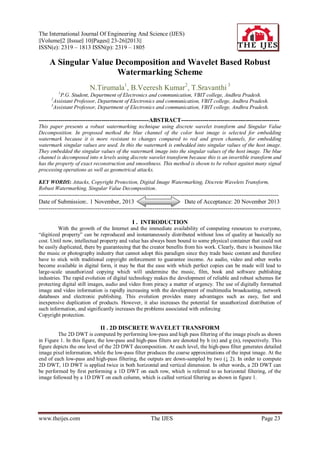 The International Journal Of Engineering And Science (IJES)
||Volume||2 ||Issue|| 10||Pages|| 23-26||2013||
ISSN(e): 2319 – 1813 ISSN(p): 2319 – 1805

A Singular Value Decomposition and Wavelet Based Robust
Watermarking Scheme
N.Tirumala1, B.Veeresh Kumar2, T.Sravanthi 3
1

P.G. Student, Department of Electronics and communication, VBIT college, Andhra Pradesh.
Assistant Professor, Department of Electronics and communication, VBIT college, Andhra Pradesh.
3
Assistant Professor, Department of Electronics and communication, VBIT college, Andhra Pradesh.
2

--------------------------------------------------------ABSTRACT-------------------------------------------------This paper presents a robust watermarking technique using discrete wavelet transform and Singular Value
Decomposition. In proposed method the blue channel of the color host image is selected for embedding
watermark because it is more resistant to changes compared to red and green channels, for embedding
watermark singular values are used. In this the watermark is embedded into singular values of the host image.
They embedded the singular values of the watermark image into the singular values of the host image. The blue
channel is decomposed into n levels using discrete wavelet transform because this is an invertible transform and
has the property of exact reconstruction and smoothness. This method is shown to be robust against many signal
processing operations as well as geometrical attacks.
KEY WORDS: Attacks, Copyright Protection, Digital Image Watermarking, Discrete Wavelets Transform,
Robust Watermarking, Singular Value Decomposition.

-------------------------------------------------------------------------------------------------------------------------Date of Submission:. 1 November, 2013
Date of Acceptance: 20 November 2013
--------------------------------------------------------------------------------------------------------------------------I . INTRODUCTION
With the growth of the Internet and the immediate availability of computing resources to everyone,
“digitized property” can be reproduced and instantaneously distributed without loss of quality at basically no
cost. Until now, intellectual property and value has always been bound to some physical container that could not
be easily duplicated, there by guaranteeing that the creator benefits from his work. Clearly, there is business like
the music or photography industry that cannot adopt this paradigm since they trade basic content and therefore
have to stick with traditional copyright enforcement to guarantee income. As audio, video and other works
become available in digital form, it may be that the ease with which perfect copies can be made will lead to
large-scale unauthorized copying which will undermine the music, film, book and software publishing
industries. The rapid evolution of digital technology makes the development of reliable and robust schemes for
protecting digital still images, audio and video from piracy a matter of urgency. The use of digitally formatted
image and video information is rapidly increasing with the development of multimedia broadcasting, network
databases and electronic publishing. This evolution provides many advantages such as easy, fast and
inexpensive duplication of products. However, it also increases the potential for unauthorized distribution of
such information, and significantly increases the problems associated with enforcing
Copyright protection.

II . 2D DISCRETE WAVELET TRANSFORM
The 2D DWT is computed by performing low-pass and high pass filtering of the image pixels as shown
in Figure 1. In this figure, the low-pass and high-pass filters are denoted by h (n) and g (n), respectively. This
figure depicts the one level of the 2D DWT decomposition. At each level, the high-pass filter generates detailed
image pixel information, while the low-pass filter produces the coarse approximations of the input image. At the
end of each low-pass and high-pass filtering, the outputs are down-sampled by two (↓ 2). In order to compute
2D DWT, 1D DWT is applied twice in both horizontal and vertical dimension. In other words, a 2D DWT can
be performed by first performing a 1D DWT on each row, which is referred to as horizontal filtering, of the
image followed by a 1D DWT on each column, which is called vertical filtering as shown in figure 1.

www.theijes.com

The IJES

Page 23

 